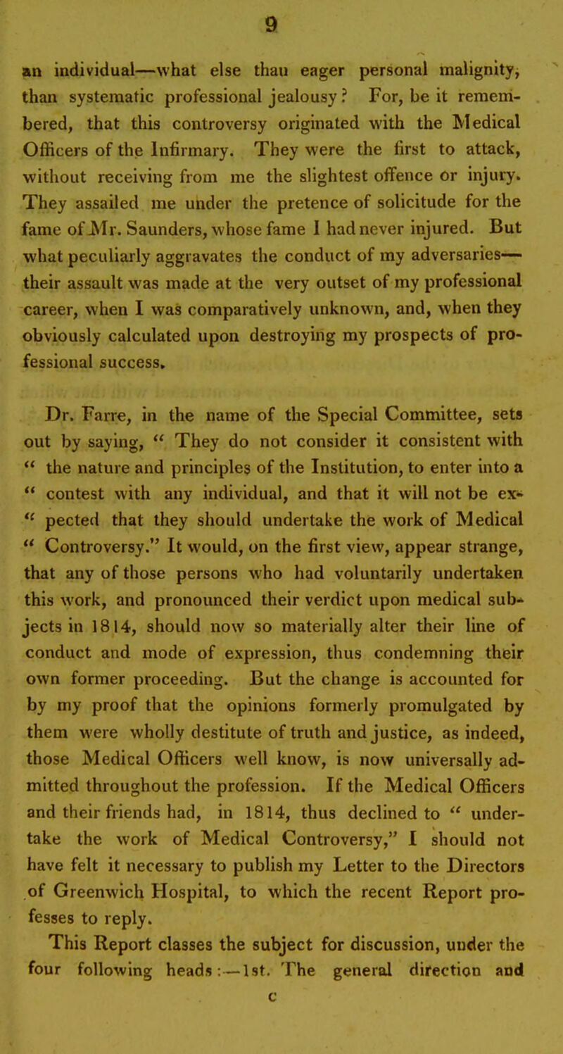 an individual—what else than eager personal malignity, than systematic professional jealousy ? For, be it remem- bered, that this controversy originated with the Medical Officers of the Infirmary. They were the first to attack, without receiving from me the slightest offence or injury. They assailed me under the pretence of solicitude for the fame of Mr. Saunders, whose fame 1 had never injured. But what peculiarly aggravates the conduct of my adversaries— their assault was made at the very outset of my professional career, when I was comparatively unknown, and, when they obviously calculated upon destroying my prospects of pro- fessional success. Dr. Farre, in the name of the Special Committee, sets out by saying,  They do not consider it consistent with  the nature and principles of the Institution, to enter into a  contest with any individual, and that it will not be ex* pected that they should undertake the work of Medical  Controversy. It would, on the first view, appear strange, that any of those persons who had voluntarily undertaken this work, and pronounced their verdict upon medical sub* jects in 1814, should now so materially alter their line of conduct and mode of expression, thus condemning their own former proceeding. But the change is accounted for by my proof that the opinions formerly promulgated by them were wholly destitute of truth and justice, as indeed, those Medical Officers well know, is now universally ad- mitted throughout the profession. If the Medical Officers and their friends had, in 1814, thus declined to  under- take the work of Medical Controversy, I should not have felt it necessary to publish my Letter to the Directors of Greenwich Hospital, to which the recent Report pro- fesses to reply. This Report classes the subject for discussion, under the four following heads :—1st. The general direction and c