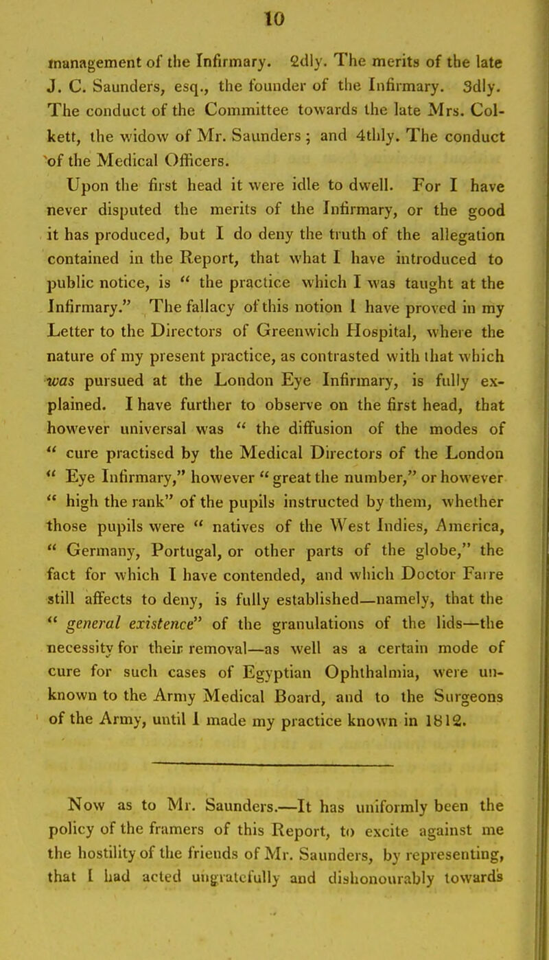 management of the Infirmary. 2dly. The merits of the late J. C. Saunders, esq., the founder of the Infirmary. 3dly. The conduct of the Committee towards the late Mrs. Col- kett, the widow of Mr. Saunders ; and 4thly. The conduct 'of the Medical Officers. Upon the first head it were idle to dwell. For I have never disputed the merits of the Infirmary, or the good it has produced, but I do deny the truth of the allegation contained in the Report, that what I have introduced to jjublic notice, is  the practice which I was taught at the Infirmary. The fallacy of this notion 1 have proved in my Letter to the Directors of Greenwich Hospital, where the nature of my present practice, as contrasted with that which was pursued at the London Eye Infirmary, is fully ex- plained. I have further to observe on the first head, that however universal was  the diffusion of the modes of  cure practised by the Medical Directors of the London  Eye Infirmary, however  great the number, or however  high the rank of the pupils instructed by them, whether those pupils were  natives of the West Indies, America,  Germany, Portugal, or other parts of the globe, the fact for which I have contended, and which Doctor Faire still affects to deny, is fully established—namely, that the  general existence of the granulations of the lids—the necessity for their removal—as well as a certain mode of cure for such cases of Egyptian Ophthalmia, were un- known to the Army Medical Board, and to the Surgeons of the Army, until I made my practice known in 1812. Now as to Mr. Saunders.—It has uniformly been the policy of the framers of this Report, to excite against me the hostility of the friends of Mr. Saunders, by representing, that I had acted ungratefully and dishonourably towards