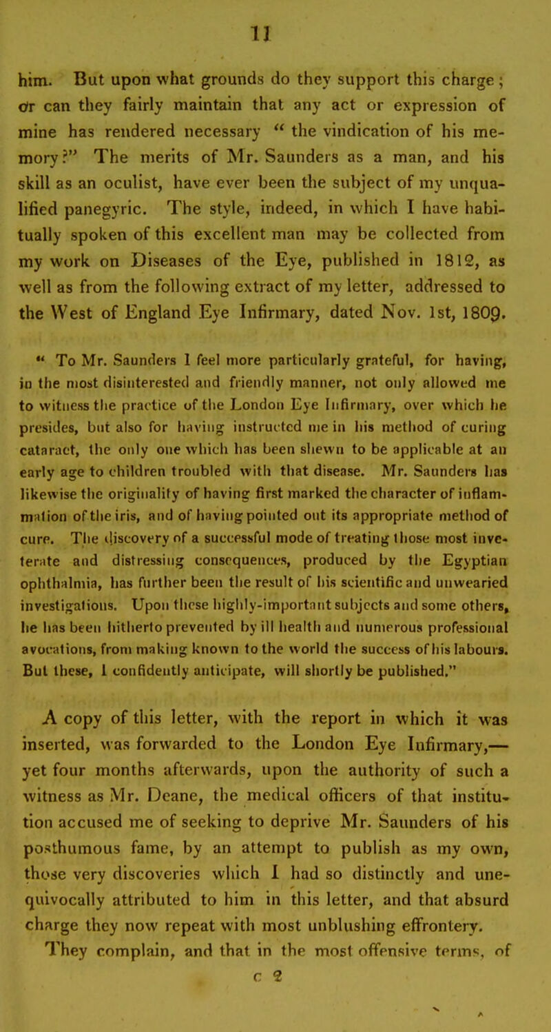 him. But upon what grounds do they support this charge; ctr can they fairly maintain that any act or expression of mine has rendered necessary  the vindication of his me- mory ? The merits of Mr. Saunders as a man, and his skill as an oculist, have ever been the subject of my unqua- lified panegyric. The style, indeed, in which I have habi- tually spoken of this excellent man may be collected from my work on Diseases of the Eye, published in 1812, as well as from the following extract of my letter, addressed to the West of England Eye Infirmary, dated Nov. 1st, I8O9.  To Mr. Saunders 1 feel more particularly grateful, for having, in the most disinterested and friendly manner, not only allowed me to witness tiie practice of tiie London Eye Infirmary, over which he presides, but also for having instructed me in his method of curing cataract, the only one which has been shewn to be applicable at an early age to children troubled with that disease. Mr. Saunders has likewise the originality of having first marked the character of inflam- million of the iris, and of having pointed out its appropriate method of cure. The il.iscovery of a successful mode of treating those most invc- ternte and distressing consequences, produced by the Egyptian ophthalmia, has further been the result of his scientific and unwearied investigations. Upon these highly-important subjects and some others, he has been liitlierto prevented by ill health and numerous professional avocations, from making known to the world the success of his labours. But these, 1 confidently anticipate, will shortly be published, A copy of this letter, with the report in which it was inserted, was forwarded to the London Eye Infirmary,— yet four months afterwards, upon the authority of such a witness as Mr. Deane, the medical officers of that institU tion accused me of seeking to deprive Mr. Saunders of his posthumous fame, by an attempt to publish as my own, those very discoveries which 1 had so distinctly and une- quivocally attributed to him in this letter, and that absurd charge they now repeat with most unblushing effrontery. They complain, and that in the most offensive terms, of c 2