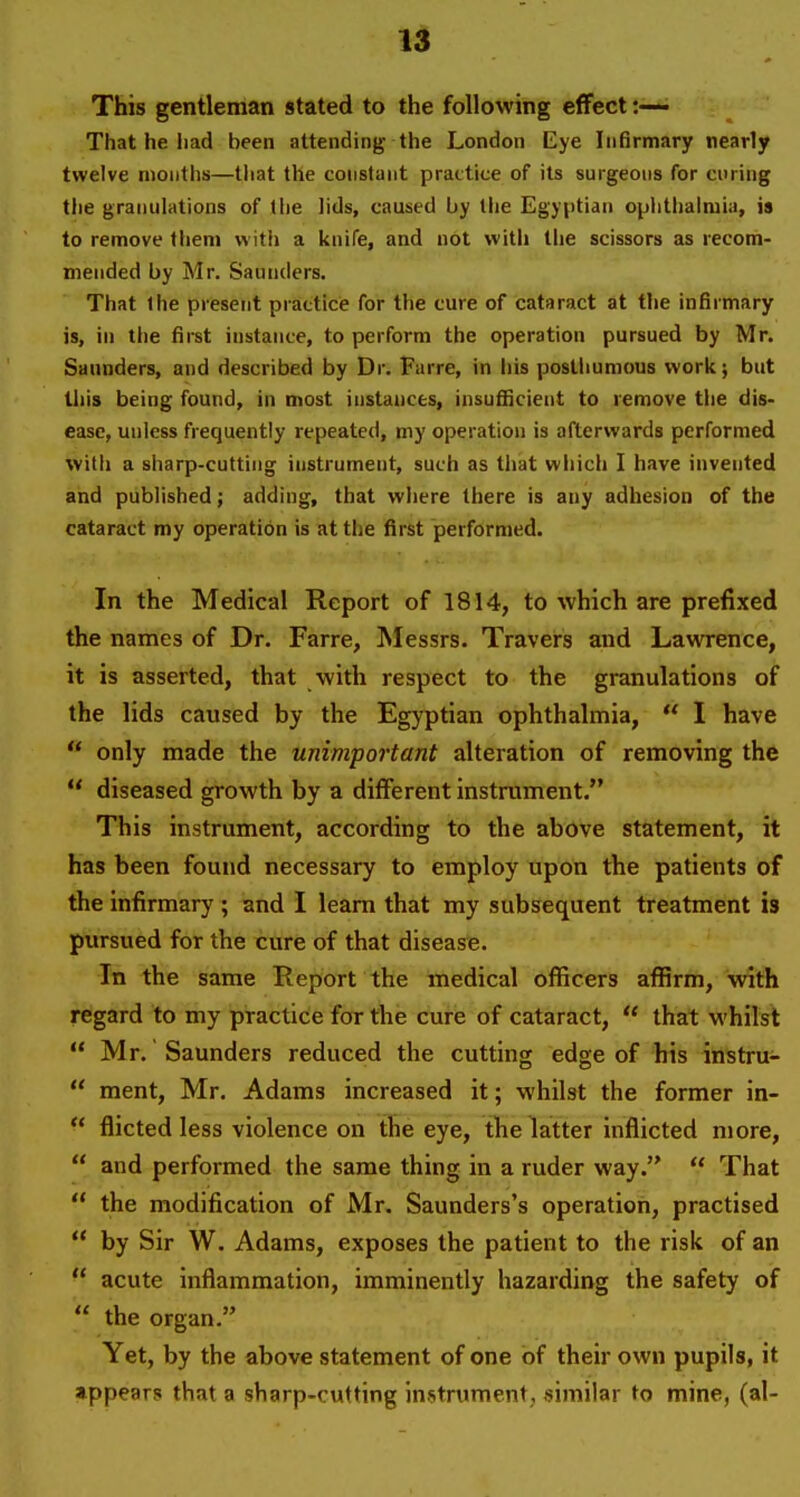 This gentleman stated to the following effect:—- That he had been attending the London Eye Infirmary nearly twelve months—tliat the constant practice of its surgeons for curing the granulations of the lids, caused by the Egyptian ophthalmia, is to remove them with a knife, and not witli the scissors as recom- mended by Mr. Saunders. That the present practice for the cure of cataract at the infiimary is, in the first instance, to perform the operation pursued by Mr. Saunders, and described by Dr. Farre, in his posthumous work; but this being found, in most instances, insufficient to remove the dis- ease, unless frequently repeated, my operation is afterwards performed with a sharp-cutting instrument, such as that which I have invented and published; adding, that where there is any adhesion of the cataract my operation is at the first performed. In the Medical Report of 1814, to which are prefixed the names of Dr. Farre, ^Messrs. Travers and Lawrence, it is asserted, that with respect to the granulations of the lids caused by the Egyptian ophthalmia,  I have  only made the unimportant alteration of removing the  diseased growth by a different instrument. This instrument, according to the above statement, it has been found necessary to employ upon the patients of the infirmary ; and I learn that my subsequent treatment is pursued for the cure of that disease. In the same Report the medical officers affirm, with regard to my practice for the cure of cataract,  that whilst  Mr. Saunders reduced the cutting edge of his instru-  ment, Mr. Adams increased it; whilst the former in-  flicted less violence on the eye, the latter inflicted more,  and performed the same thing in a ruder way.  That  the modification of Mr. Saunders's operation, practised  by Sir W. Adams, exposes the patient to the risk of an  acute inflammation, imminently hazarding the safety of  the organ. Yet, by the above statement of one of their own pupils, it appears that a sharp-cutting instrument, similar to mine, (al-