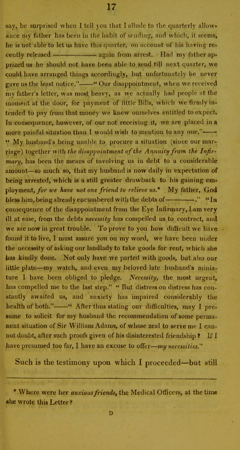 say, be surprised wlieii 1 tell you that I alUide to llic quarterly allow aiice my fittlier has been hi the Iiabit of sending, and whicli, it seems> lie is not able to let us have this quarter, on account of his having; re- cently released again from arrest. Had my father ap*' prized us he should not have been able to send till next qunrter, we could have arranged things accordingly, but unfortunately he never gave us the least notice.  Our disappointment, when we received my fether's letter, was most heav}', as we actually had people at the moment at the door, for payment of little Bills, which we firmly in- tended to pay from that monfiy we knew ourselves entitled to expect. In consequence, however, of our not receiving it, we are placed in a more painful situation than I would wish to mei^tiou to any one. '  My husband's being unable to procure a situation (since our mar- riage) together with the disappointment of the Annuity from the Infiv' martf, has been the means of involving us in debt to a considerable acDOunt—so much so, that my husband is now daily in expectation of being arrested, which is a still greater drawback to his gaining em- ployment,/or we have not one friend to relieve us* My father, God bless him, being already encumbered with the debts of ■. In consequence of the disappointment from the Eye Infirmary, I am very ill at ease, from the debts necessity has compelled us to contract, and we are now in great trouble. To prove to you how difficult we have found it to live, 1 must assure you on my word, we have been under the necessity of asking our landlady to take goods for rent, which she bas kiudly done. Not only have we parted with goods, but also our little plate—my watch, and even my beloved late husband's minia- ture I have been obliged to pledge. Necessity, the most urgent, has compelled me to the last step.  But distress on distress has con- stantly awaited us, and anxiety has impaired considerably the health of both.  After thus stating our difficulties, may I pre- sume to solicit for my husband the recommendation of some perma- nent situation of Sir William Adams, of whose zeal to serve me I can- not doubt, after such proofs given of his disinterested friendship ? If I have presumed too far, I have an excuse to offer—my necessities. Such is the testimony upon which 1 proceeded—but still * Where were her anxious friends, the Medical Officers, at the time she wrote this Letter ? D