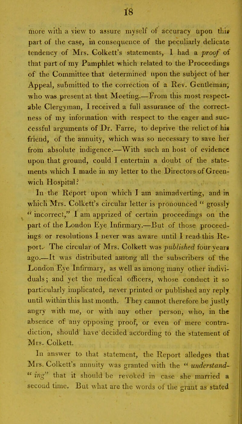 ihore with a view to assure myself of accuracy upon thiii part of the case, in consequence of the peculiarly delicate tendency of Mrs. Golkett's statements, 1 had a proof of that part of my Pamphlet which related to the Proceedings of the Committee that determined upon the subject of her Appeal, submitted to the correction of a Rev. Gentleman, who was present at tliat Meeting.—From this most respect- able Clergyman, I received a full assurance of the correct- ness of my information with respect to the eager and suc- cessful arguments of Dr. Farre, to deprive the relict of his friend, of the annuity, which was so necessary to save her from absolute indigence.—With such an host of evidence upon that ground, could I entertain a doubt of the state- ments which I made in my letter to the Directors of Green- wich Hospital? In the Report upon which T am animadverting, and in which Mrs. Colkett's circular letter is pronounced  grossly *' incorrect, I am apprized of certain proceedings on the part of the London Eye Infirmary.—But of those proceed- ings or resolutions 1 never was aware until I read-this Re- port. The circular of Mrs. Colkett was published fouryeari ago It was distributed airtong all the subscribers of the London Eye Infirmary, as well as among many other indivi- duals; and yet the medical officers, whose conduct it so particularly implicated, never printed or published any reply until within this last month. They cannot therefore be justly angry with me, or with any other person, who, in the absence of any opposing proof, or even of mere contra- diction, should have decided according to the statement of Mrs. Colkett. In answer to that statement, the Report alledges that Mrs. Colkett's annuity was granted with the  widerstand-  ing that it should be revoked in case she married a second time. But what are the words of the grant as stated