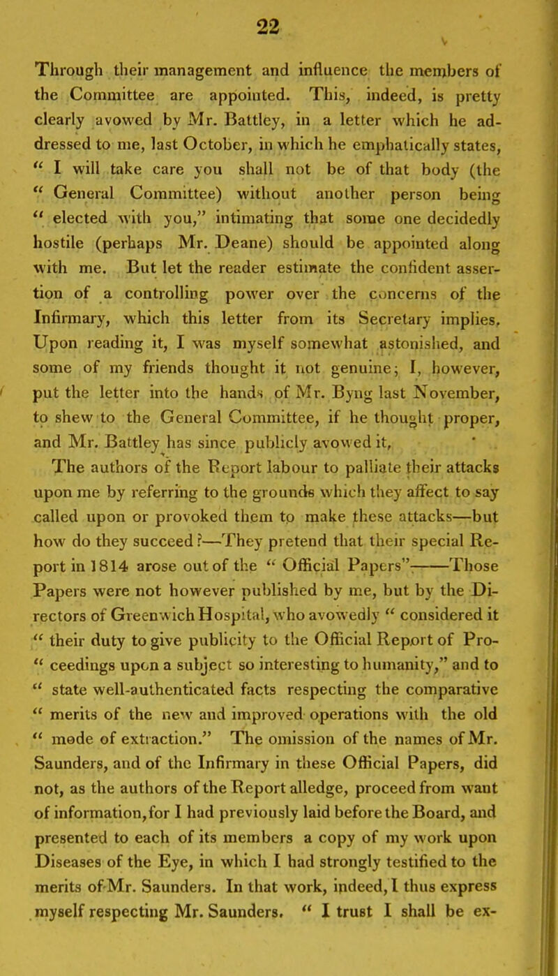 Through their management and influence the members of the Committee are appointed. This, indeed, is pretty clearly avowed by Mr. Battley, in a letter which he ad- dressed to me, last October, in which he emphatically states,  I will take care you shall not be of that body (the  General Committee) without another person being  elected with you, intimating that some one decidedly hostile (perhaps Mr. Deane) should be appointed along with me. But let the reader estimate the confident asser- tion of a controlling power over the concerns of the Infirmary, which this letter from its Secretary implies. Upon reading it, I was myself somewhat astonished, and some of my friends thought it not genuine; I, however, put the letter into the hands of Mr. Byng last November, to shew to the General Committee, if he thought proper, and Mr. Battley has since publicly avowed it, The authors of the Report labour to palliate their attacks upon me by referring to the grounds which they affect to say called upon or provoked them to make these attacks—but how do they succeed ?—They pretend that their special Re- port in 1814 arose out of the  Official Papers: Those Papers were not however published by me, but by the Di- rectors of Greenwich Hospital, who avowedly  considered it  their duty to give publicity to the Official Report of Pro-  ceedings upon a subject so interesting to humanity, and to  state well-authenticated facts respecting the comparative  merits of the new and improved operations with the old  made of extraction. The omission of the names of Mr. Saunders, and of the Infirmary in these Official Papers, did not, as the authors of the Report alledge, proceed from want of information,for I had previously laid before the Board, and presented to each of its members a copy of my work upon Diseases of the Eye, in which I had strongly testified to the merits of-Mr. Saunders. In that work, indeed, I thus express myself respecting Mr. Saunders.  I trust I shall be ex-