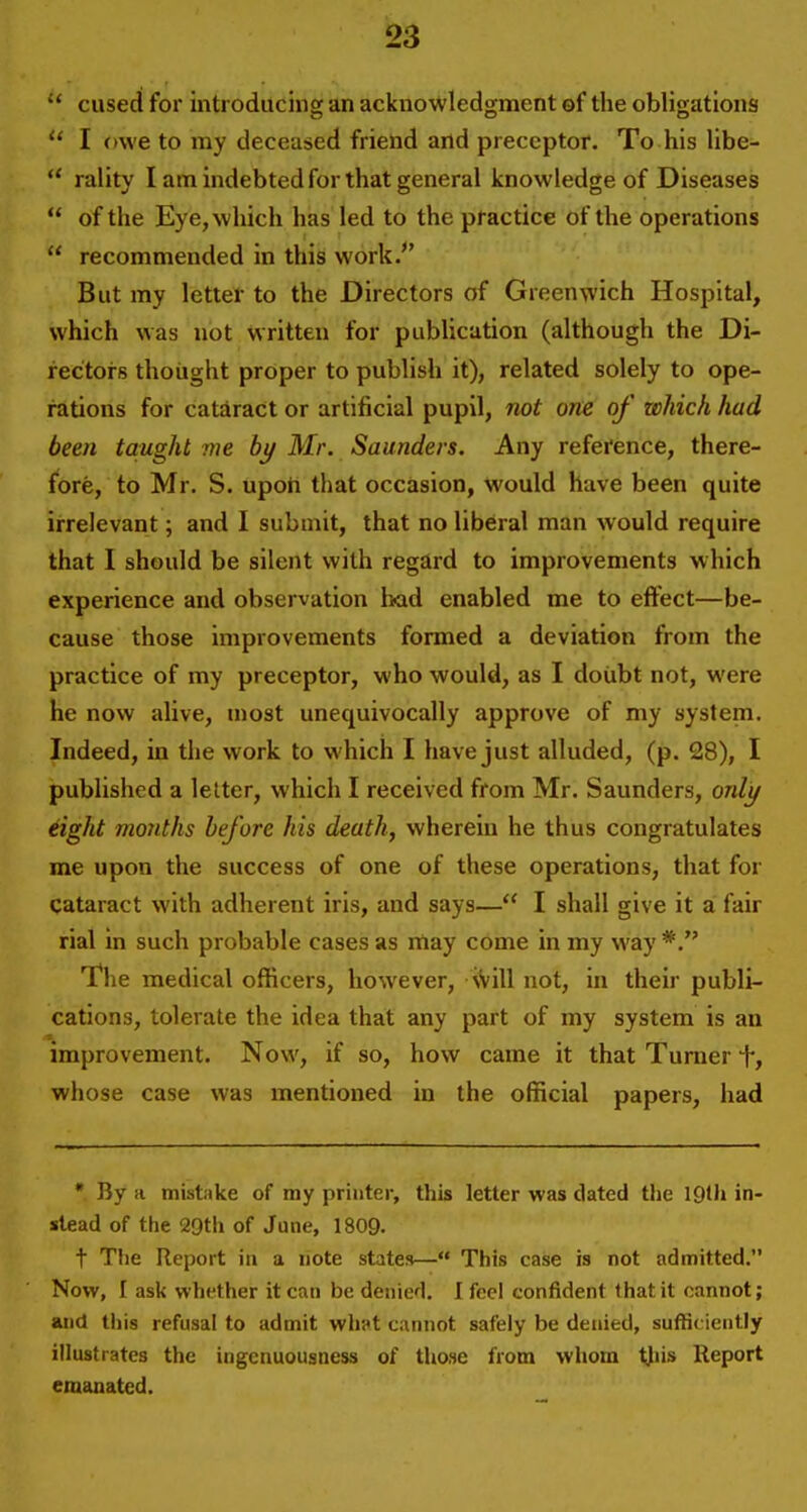  cused for introducing an acknowledgment of the obligations  I owe to my deceased friend and preceptor. To his Hbe-  rality I am indebted for that general knowledge of Diseases  of the Eye, which has led to the practice of the operations  recommended in this work/' But my letter to the Directors of Greenwich Hospital, which was not written for publication (although the Di- rectors thought proper to publish it), related solely to ope- rations for cataract or artificial pupil, not one of which had been taught me by Mr. Saunders. Any reference, there- fore, to Mr. S. upoii that occasion, would have been quite irrelevant; and I submit, that no liberal man would require that I should be silent with regard to improvements which experience and observation bad enabled me to effect—be- cause those improvements formed a deviation from the practice of my preceptor, who would, as I doubt not, were he now alive, most unequivocally approve of my system. Indeed, in the work to which I have just alluded, (p. 28), I published a letter, which I received from Mr. Saunders, onli/ iight months before his death, wherein he thus congratulates me upon the success of one of these operations, that for cataract with adherent iris, and says— I shall give it a fair rial in such probable cases as itiay come in my way The medical officers, however, iVill not, in their publi- cations, tolerate the idea that any part of my system is an improvement. Now, if so, how came it that Turner whose case was mentioned in the official papers, had • By a mistake of my printer, this letter was dated the IQth in- stead of the 29tli of June, 1809. t The Report in a note states— This case is not admitted. Now, I ask whether it can be denied. I feel confident that it cannot; and tills refusal to admit whpt cannot safely be denied, sufficiently illustrates the ingenuousness of those from whom tjiis Report emanated.