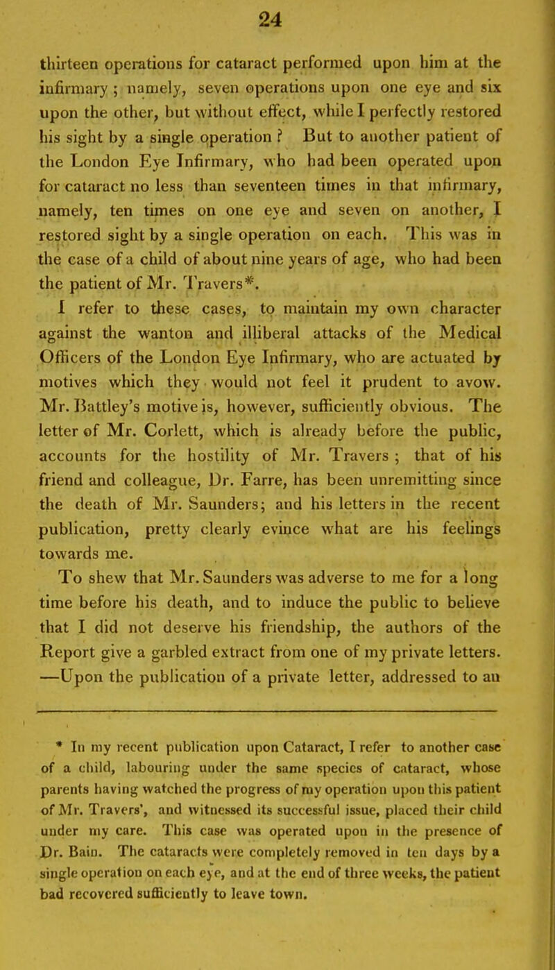 thirteen operations for cataract performed upon him at the infirmary ; namely, seven operations upon one eye and six upon the other, but without effect, wliile I perfectly restored his sight by a single operation ? But to another patient of the London Eye Infirmary, who had been operated upon for cataract no less than seventeen times in that infirmary, namely, ten times on one eye and seven on another, I restored sight by a single operation on each. This was in the case of u child of about nine years of age, who had been the patient of Mr. IVuvers*. 1 refer to these cases, to maintain my own character against the wanton and illiberal attacks of the Medical Officers of the London Eye Infirmary, who are actuated by motives which they would not feel it prudent to avow. Mr. Battley's motive is, however, sufficiently obvious. The letter of Mr. Corlett, which is already before the public, accounts for the hostility of Mr. Travers ; that of his friend and colleague, Dr. Farre, has been unremitting since the death of Mr. Saunders; and his letters in the recent publication, pretty clearly evince what are his feelings towards me. To shew that Mr. Saunders was adverse to me for a long time before his death, and to induce the public to beUeve that I did not deserve his friendship, the authors of the Report give a garbled extract from one of my private letters. —Upon the publication of a private letter, addressed to an • In my recent publication upon Cataract, I refer to another case of a cliild, labouring under the same ispecics of cataract, whose parents having watched the progress of my operation upon this patient of Mr. Travers', and witnessed its successful issue, placed their child under niy care. This case was operated upon in the presence of Dr. Bain. The cataracts were completely removed in ten days by a single operation on each eye, and at the end of three weeks, the patient bad recovered sufficiently to leave town.