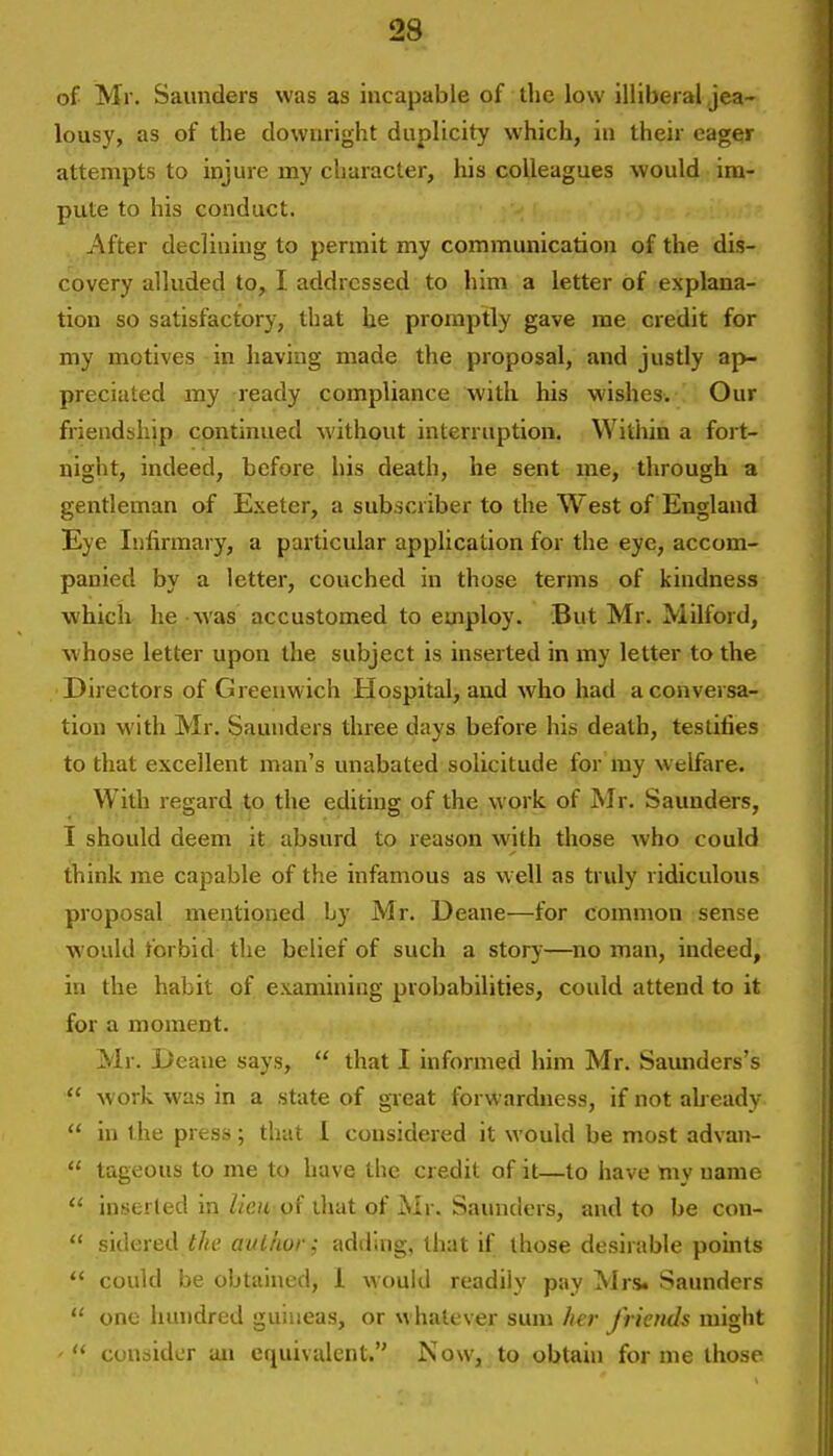 of Mr. Saunders was as incapable of the low illiberal jea- lousy, as of the downright duplicity which, in their eager attempts to injure my character, his colleagues would im- pute to his conduct. After declining to permit my communication of the dis- covery alluded tOy I addressed to him a letter of explana- tion so satisfactory, that he promptly gave me credit for my motives in having made the proposal, and justly ap- preciated my ready compliance with his wishes. Our friendship continued without interruption. Witiiin a fort- night, indeed, before his death, he sent me, through a gentleman of Exeter, a subscriber to the West of England Eye Infirmary, a particular application for the eye, accom- panied by a letter, couched in those terms of kindness which he was accustomed to employ. But Mr. Milford, whose letter upon the subject is inserted in my letter to the Directors of Greenwich Hospital, and who had a conversa- tion with Mr. Saunders three days before his death, testifies to that excellent man's unabated solicitude for my welfare. With regard to the editing of the work of Mr. Saunders, 1 should deem it absurd to reason with those who could think me capable of the infamous as well as truly ridiculous proposal mentioned by Mr. Deane—for common sense would forbid tlie belief of such a story—no man, indeed, in the habit of examining probabilities, could attend to it for a moment. Mr. Deane says,  that I informed him Mr. Saunders's  work was in a state of great forwardness, if not ah eady  in the press; that 1 considered it would be most advan-  lageous to me to have the credit of it—to have niy name  inserted inof that of Mr. Saunders, and to be con-  s'ldered the aulhur; adding, that if those desirable points  could be obtained, 1 would readily pay Mrs. Saunders  one hundred guineas, or whatever sum her friends might '  consider an equivalent. Now, to obtain for me those