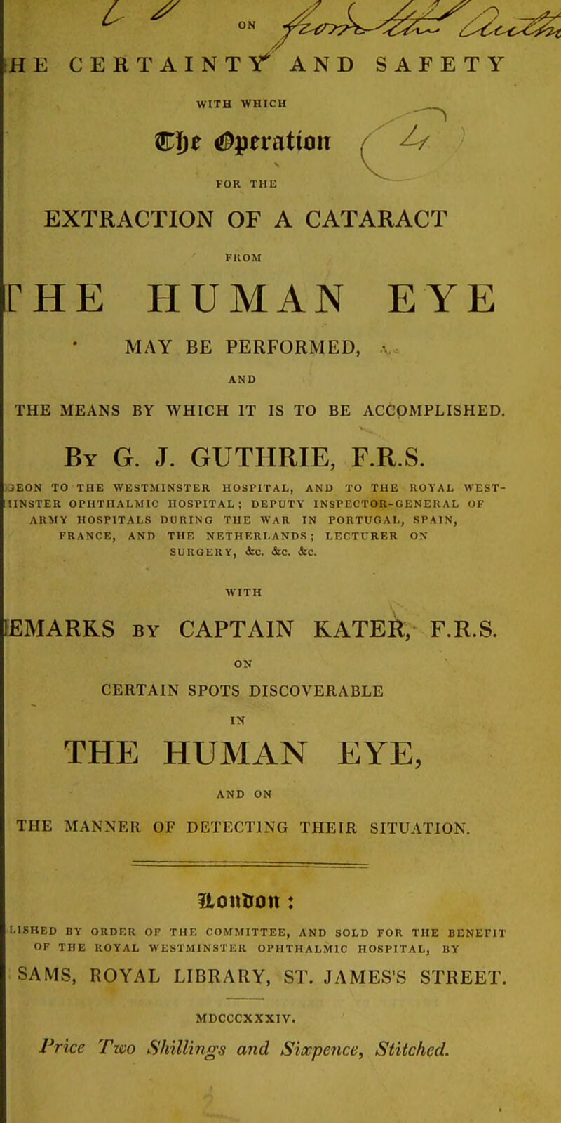 iHE CERTAINTY^AND SAFETY WITH WHICH Cije Operation / ^/ FOR THE EXTRACTION OF A CATARACT FUOM rHE HUMAN EYE MAY BE PERFORMED, AND THE MEANS BY WHICH IT IS TO BE ACCOMPLISHED, By G. J. GUTHRIE, F.R.S. ,3E0N TO THE WESTMINSTER HOSriTAL, AND TO THE ROYAL WEST- IINSTER OPHTHALMIC HOSPITAL; DEPUTY INSPECTOR-GENERAL OF ARMY HOSPITALS DURING THE WAR IN PORTUGAL, SPAIN, FRANCE, AND THE NETHERLANDS; LECTURER ON SURGERY, <Scc. &C. &C. WITH EMARKS BY CAPTAIN KATER, F.R.S. ON CERTAIN SPOTS DISCOVERABLE IN THE HUMAN EYE, AND ON THE MANNER OF DETECTING THEIR SITUATION. Uonlion: LISBED BY ORDER OF THE COMMITTEE, AND SOLD FOR THE BENEFIT OF THE ROYAL WESTMINSTER OPHTHALMIC HOSPITAL, BY SAMS, ROYAL LIBRARY, ST. JAMES'S STREET. MDCCCXXXIV. Price Two Shillings and Sixpence, Stitched.