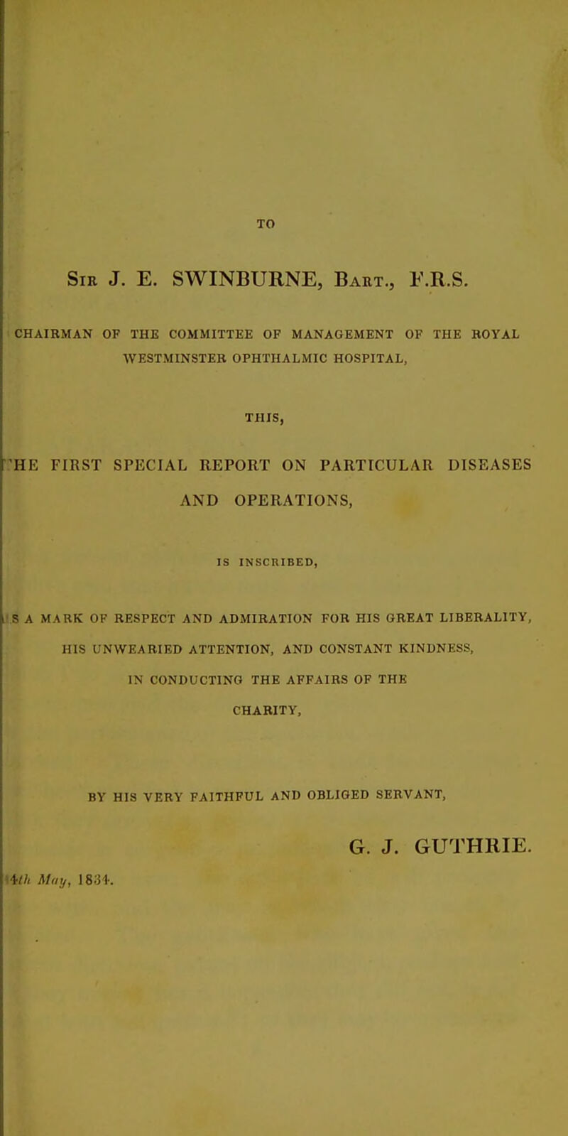 TO Sir J. E. SWINBURNE, Baht., F.R.S. CHAIRMAN OF THE COMMITTEE OF MANAGEMENT OF THE ROYAL WESTMINSTER OPHTHALMIC HOSPITAL, THIS, ^HE FIRST SPECIAL REPORT ON PARTICULAR DISEASES AND OPERATIONS, IS INSCniBED, 'S A MARK OF RESPECT AND ADMIRATION FOB HIS GREAT LIBERALITY, HIS UNWEARIED ATTENTION, AND CONSTANT KINDNESS, IN CONDUCTING THE AFFAIRS OF THE CHARITY, BY HIS VERY FAITHFUL AND OBLIGED SERVANT, G. J. GUTHRIE. Mlh May,