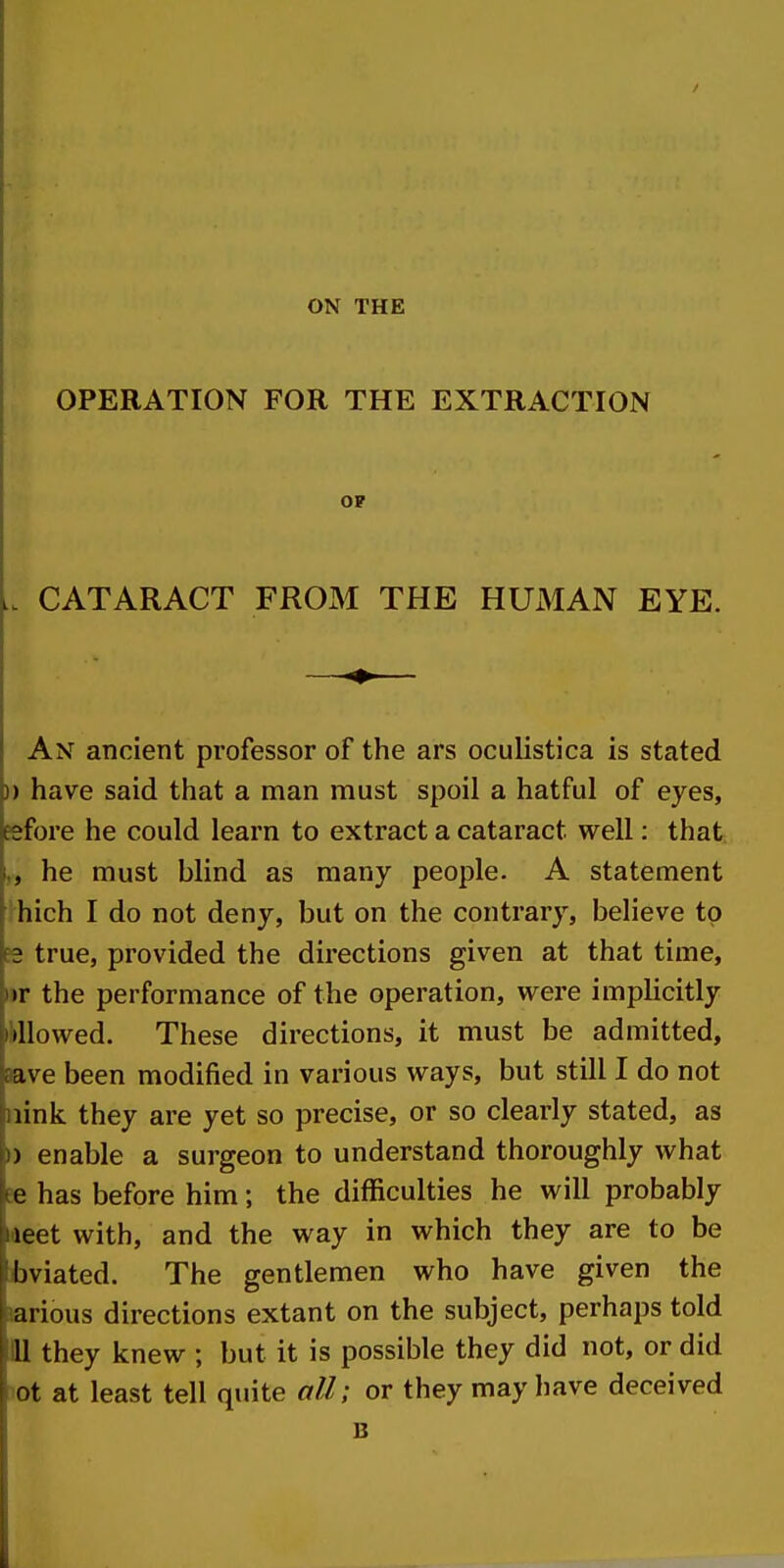 ON THE OPERATION FOR THE EXTRACTION OF CATARACT FROJM THE HUMAN EYE. An ancient professor of the ars oculistica is stated )) have said that a man must spoil a hatful of eyes, eefore he could learn to extract a cataract well: that he must blind as many people. A statement thich I do not deny, but on the contrary, believe to B2 true, provided the directions given at that time, •r the performance of the operation, were implicitly iMlowed. These directions, it must be admitted, aave been modified in various ways, but still I do not iiink they are yet so precise, or so clearly stated, as ►) enable a surgeon to understand thoroughly what ee has before him; the difficulties he will probably laeet with, and the way in which they are to be tviated. The gentlemen who have given the Jarious directions extant on the subject, perhaps told 111 they knew ; but it is possible they did not, or did iQt at least tell quite all; or they may have deceived B