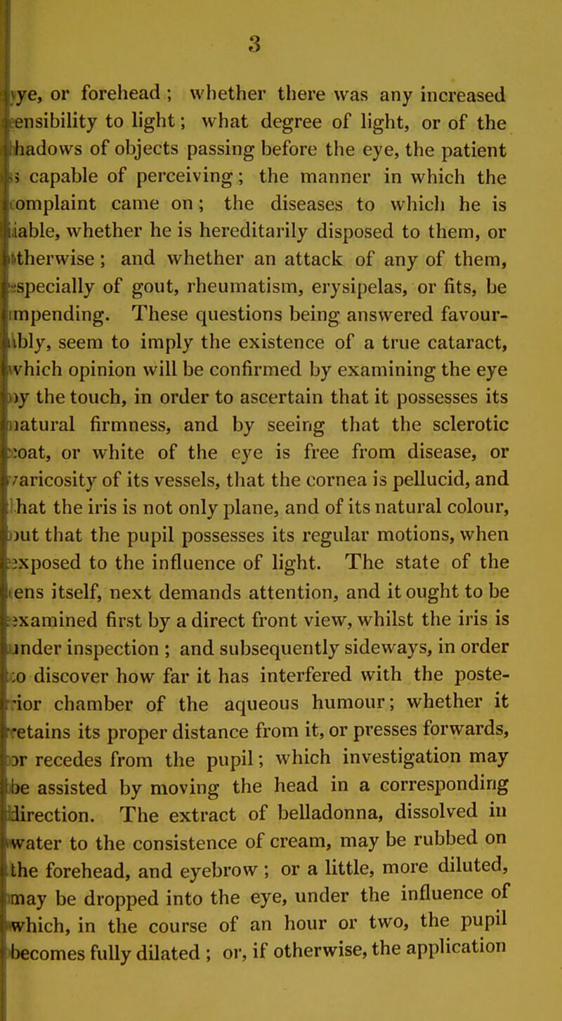 ye, or forehead ; whether there was any increased ensibility to light; what degree of light, or of the liadows of objects passing before the eye, the patient i capable of perceiving; the manner in which the oniplaint came on; the diseases to which he is lable, whether he is hereditarily disposed to them, or tlierwise; and whether an attack of any of them, specially of gout, rheumatism, erysipelas, or fits, be iiipending. These questions being answered favour- bly, seem to imply the existence of a true cataract, \ hich opinion will be confirmed by examining the eye )y the touch, in order to ascertain that it possesses its latural firmness, and by seeing that the sclerotic ■oat, or white of the eye is free from disease, or aricosity of its vessels, that the cornea is pellucid, and hat the iris is not only plane, and of its natural colour, )ut that the pupil possesses its regular motions, when xposed to the influence of light. The state of the ens itself, next demands attention, and it ought to be xamined first by a direct front view, whilst the iris is inder inspection ; and subsequently sideways, in order x) discover how far it has interfered with the poste- iur chamber of the aqueous humour; whether it •ctains its proper distance from it, or presses forwards, ir recedes from the pupil; which investigation may jc assisted by moving the head in a corresponding lirection. The extract of belladonna, dissolved in water to the consistence of cream, may be rubbed on the forehead, and eyebrow ; or a little, more diluted, aiay be dropped into the eye, under the influence of which, in the course of an hour or two, the pupil becomes fully dilated ; or, if otherwise, the application I