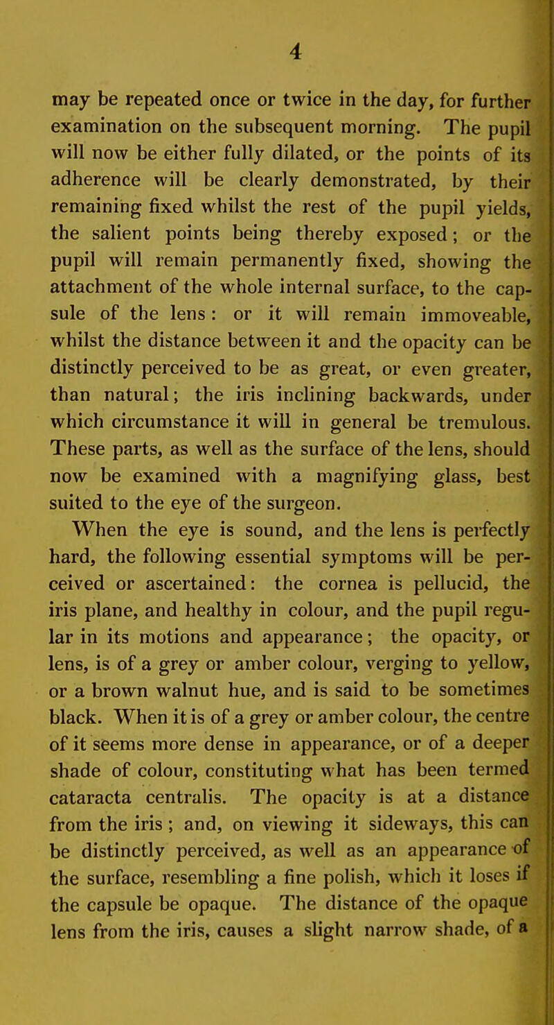 may be repeated once or twice in the day, for further examination on the subsequent morning. The pupil will now be either fully dilated, or the points of its adherence will be clearly demonstrated, by their remaining fixed whilst the rest of the pupil yields, the salient points being thereby exposed; or the pupil will remain permanently fixed, showing the attachment of the whole internal surface, to the cap- sule of the lens: or it will remain immoveable, whilst the distance between it and the opacity can be distinctly perceived to be as great, or even greater, than natural; the iris inclining backwards, under which circumstance it will in general be tremulous. These parts, as well as the surface of the lens, should now be examined with a magnifying glass, best suited to the eye of the surgeon. When the eye is sound, and the lens is perfectly hard, the following essential symptoms will be per- ceived or ascertained: the cornea is pellucid, the iris plane, and healthy in colour, and the pupil regu- lar in its motions and appearance; the opacity, or lens, is of a grey or amber colour, verging to yellow, or a brown walnut hue, and is said to be sometimes black. When it is of a grey or amber colour, the centre of it seems more dense in appearance, or of a deeper shade of colour, constituting what has been termed cataracta centralis. The opacity is at a distance from the iris ; and, on viewing it sideways, this can be distinctly perceived, as well as an appearance of the surface, resembling a fine polish, which it loses if the capsule be opaque. The distance of the opaque lens from the iris, causes a slight narrow shade, of a