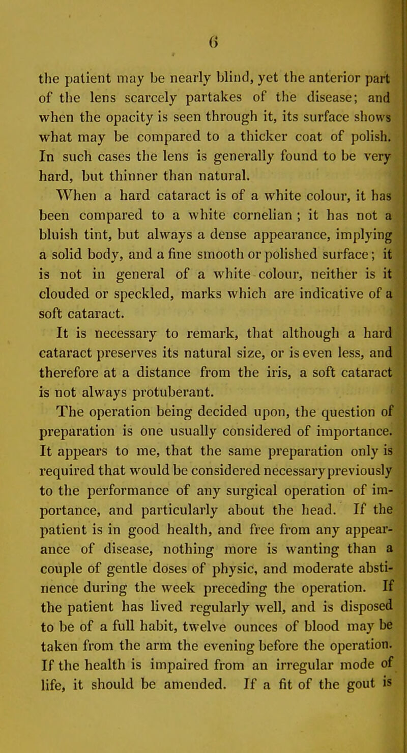 the patient may be nearly blind, yet the anterior part |l of tlie lens scarcely partakes of the disease; and when the opacity is seen through it, its surface shows what may be compared to a thicker coat of polish. In such cases the lens is generally found to be very hard, but thinner than natural. When a hard cataract is of a white colour, it has been compared to a white cornelian ; it has not a bluish tint, but always a dense appearance, implying a solid body, and a fine smooth or polished surface; it is not in general of a white colour, neither is it clouded or speckled, marks which are indicative of a soft cataract. It is necessary to remark, that although a hard cataract preserves its natural size, or is even less, and therefore at a distance from the iris, a soft cataract is not always protuberant. The operation being decided upon, the question of preparation is one usually considered of importance. It appears to me, that the same preparation only is required that would be considered necessarypreviously to the performance of any surgical operation of im- portance, and particularly about the head. If the patient is in good health, and free from any appear- | ance of disease, nothing more is wanting than a couple of gentle doses of physic, and moderate absti- nence during the week preceding the operation. If the patient has lived regularly well, and is disposed to be of a full habit, twelve ounces of blood may be taken from the arm the evening before the operation. If the health is impaired from an irregular mode of life, it should be amended. If a fit of the gout is