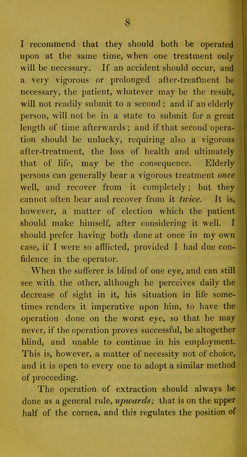 I recommend that they should both be operated upon at the same time, when one treatment only will be necessary. If an accident should occur, and a very vigorous or prolonged after-treatment be necessary, the patient, whatever may be the result, will not readily submit to a second; and if an elderly person, will not be in a state to submit for a great length of time afterwards; and if that second opera- tion should be unlucky, requiring also a vigorous after-treatment, the loss of health and ultimately that of life, may be the consequence. Elderly persons can generally bear a vigorous treatment once well, and recover from it completely; but they cannot often bear and recover from it twice. It is, however, a matter of election which the patient should make himself, after considering it well. I should prefer having both done at once in my own case, if I were so afflicted, provided I had due con- fidence in the operator. When the sufferer is blind of one eye, and can still see with the other, although he perceives daily the decrease of sight in it, his situation in life some- times renders it imperative upon him, to have the operation done on the worst eye, so that he may never, if the operation proves successful, be altogether blind, and unable to continue in his employment. This is, however, a matter of necessity not of choice, and it is open to every one to adopt a similar method of proceeding. The operation of extraction should always be done as a general rule, upwards; that is on the upper half of the cornea, and this regulates the position of