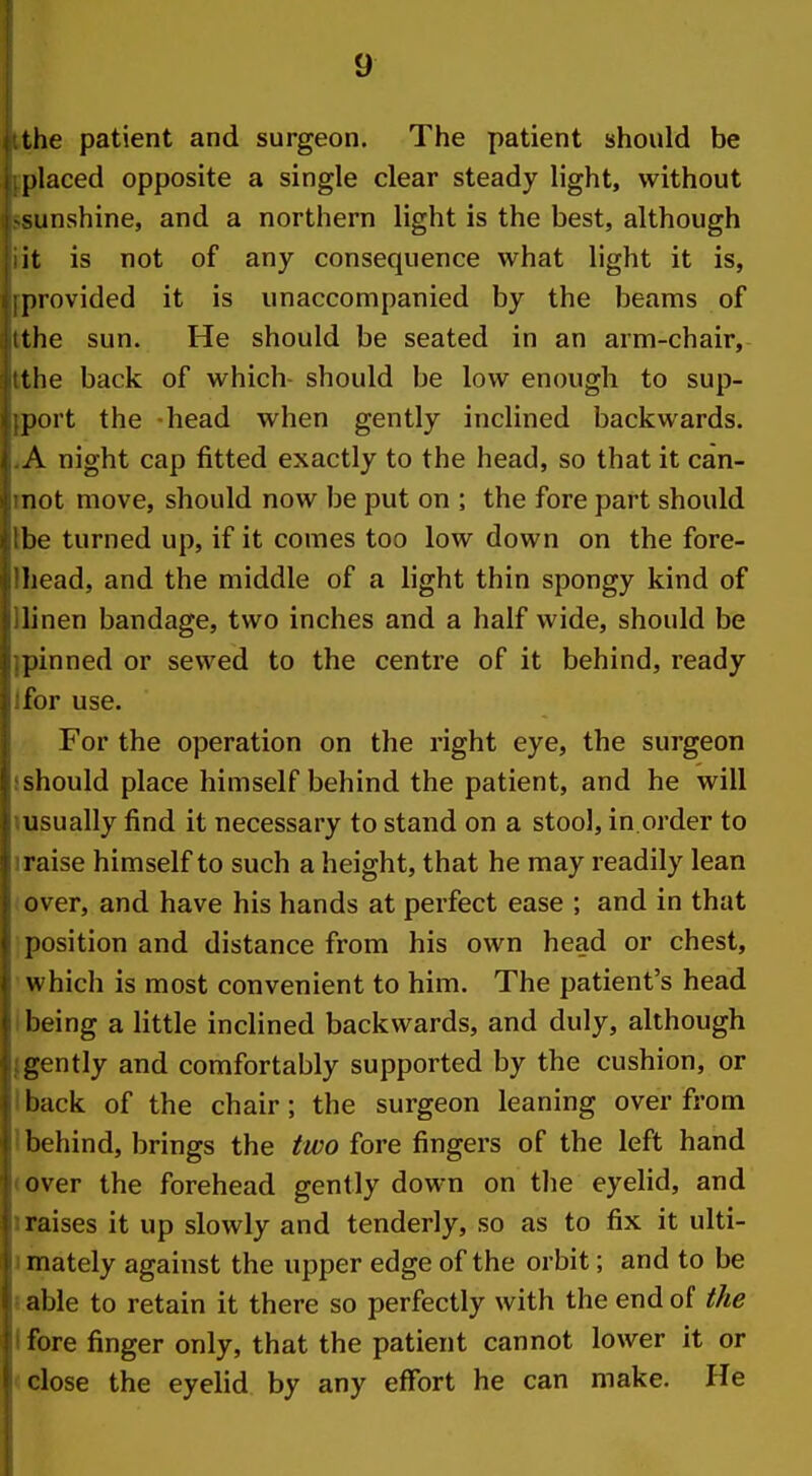 the patient and surgeon. The patient should be placed opposite a single clear steady light, without sunshine, and a northern light is the best, although it is not of any consequence what light it is, provided it is unaccompanied by the beams of the sun. He should be seated in an arm-chair, the back of which- should be low enough to sup- port the head when gently inclined backwards. A night cap fitted exactly to the head, so that it can- not move, should now be put on ; the fore part should 1)0 turned up, if it comes too low down on the fore- Iiead, and the middle of a light thin spongy kind of linen bandage, two inches and a half wide, should be pinned or sewed to the centre of it behind, ready for use. For the operation on the right eye, the surgeon should place himself behind the patient, and he will usually find it necessary to stand on a stool, in.order to raise himself to such a height, that he may readily lean over, and have his hands at perfect ease ; and in that position and distance from his own head or chest, which is most convenient to him. The patient's head being a little inclined backwards, and duly, although gently and comfortably supported by the cushion, or hack of the chair; the surgeon leaning over from behind, brings the two fore fingers of the left hand over the forehead gently down on the eyelid, and raises it up slowly and tenderly, so as to fix it ulti- mately against the upper edge of the orbit; and to be able to retain it there so perfectly with the end of the fore finger only, that the patient cannot lower it or close the eyelid by any effort he can make. He