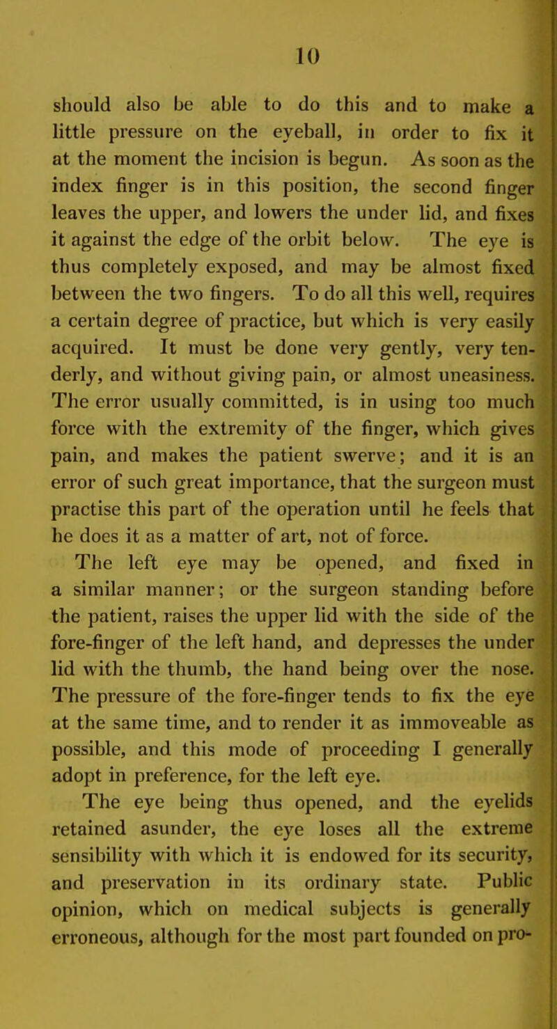should also be able to do this and to make a little pressure on the eyeball, in order to fix it at the moment the incision is begun. As soon as the index finger is in this position, the second finger leaves the upper, and lowers the under lid, and fixes it against the edge of the orbit below. The eye is thus completely exposed, and may be almost fixed between the two fingers. To do all this well, requires a certain degree of practice, but which is very easily acquired. It must be done very gently, very ten- derly, and without giving pain, or almost uneasiness. The error usually committed, is in using too much force with the extremity of the finger, which gives pain, and makes the patient swerve; and it is an error of such great importance, that the surgeon must practise this part of the operation until he feels that he does it as a matter of art, not of force. The left eye may be opened, and fixed in a similar manner; or the surgeon standing before the patient, raises the upper lid with the side of the fore-finger of the left hand, and depresses the under lid with the thumb, the hand being over the nose. The pressure of the fore-finger tends to fix the eye at the same time, and to render it as immoveable as possible, and this mode of proceeding I generally adopt in preference, for the left eye. The eye being thus opened, and the eyelids retained asunder, the eye loses all the extreme sensibility with which it is endowed for its security, and preservation in its ordinary state. Public opinion, which on medical subjects is generally erroneous, although for the most part founded on pro-