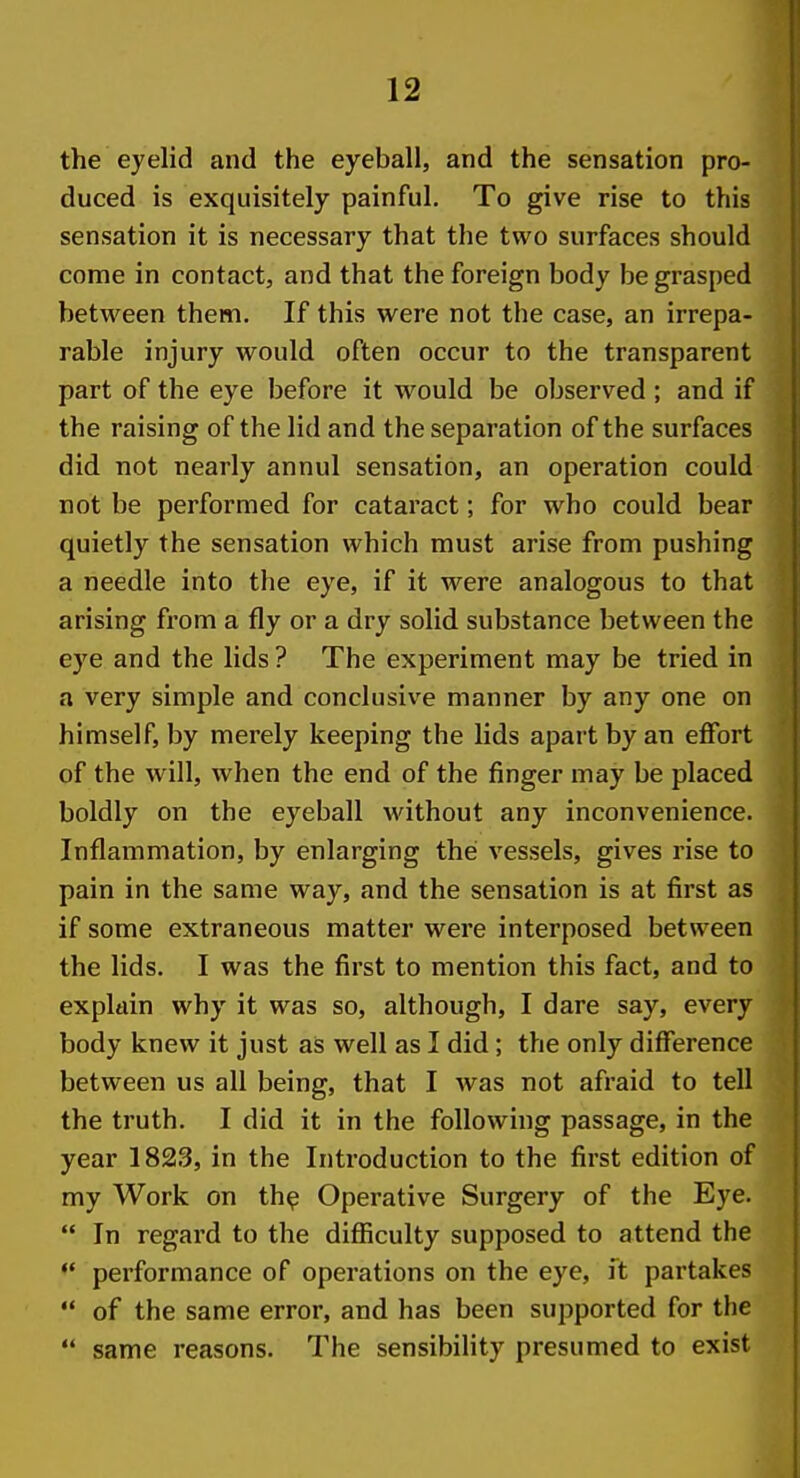 the eyelid and the eyeball, and the sensation pro- duced is exquisitely painful. To give rise to this sensation it is necessary that the two surfaces should come in contact, and that the foreign body be grasped between them. If this were not the case, an irrepa- rable injury would often occur to the transparent part of the eye before it would be observed; and if the raising of the lid and the separation of the surfaces did not nearly annul sensation, an operation could not be performed for cataract; for who could bear quietly the sensation which must arise from pushing a needle into the eye, if it were analogous to that arising from a fly or a dry solid substance between the eye and the lids ? The experiment may be tried in a very simple and conclusive manner by any one on himself, by merely keeping the lids apart by an eflfort of the will, when the end of the finger may be placed boldly on the eyeball without any inconvenience. Inflammation, by enlarging the vessels, gives rise to pain in the same way, and the sensation is at first as if some extraneous matter were interposed between the lids. I was the first to mention this fact, and to explain why it was so, although, I dare say, every body knew it just as well as I did; the only difference between us all being, that I was not afraid to tell the truth. I did it in the following passage, in the year 1823, in the Introduction to the first edition of my Work on th^ Operative Surgery of the Eye.  In regard to the difiiculty supposed to attend the *' performance of operations on the eye, it partakes  of the same error, and has been supported for the  same refisons. The sensibility presumed to exist