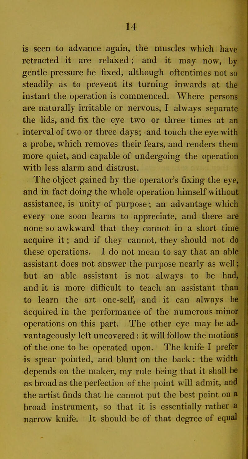 is seen to advance again, the muscles which have retracted it are relaxed; and it may now, by gentle pressure be fixed, although oftentimes not so steadily as to prevent its turning inwards at the instant the operation is commenced. Where persons are naturally irritable or nervous, I always separate the lids, and fix the eye two or three times at an interval of two or three days; and touch the eye with a probe, which removes their fears, and renders them more quiet, and capable of undergoing the operation with less alarm and distrust. The object gained by the operator's fixing the eye, and in fact doing the whole operation himself without assistance, is unity of purpose; an advantage which every one soon learns to appreciate, and there are none so awkward that they cannot in a short time acquire it; and if they cannot, they should not do these operations. I do not mean to say that an able assistant does not answer the purpose nearly as well; but an able assistant is not always to be had, and it is more diflBcult to teach an assistant than to learn the art one-self, and it can always be acquired in the performance of the numerous minor operations on this part. The other eye may be ad- vantageously left uncovered: it will follow the motions of the one to be operated upon. The knife I prefer is spear pointed, and blunt on the back: the width depends on the maker, my rule being that it shall be as broad as the perfection of the point will admit, and the artist finds that he cannot put the best point on a broad instrument, so that it is essentially rather a narrow knife. It should be of that degree of equal 1