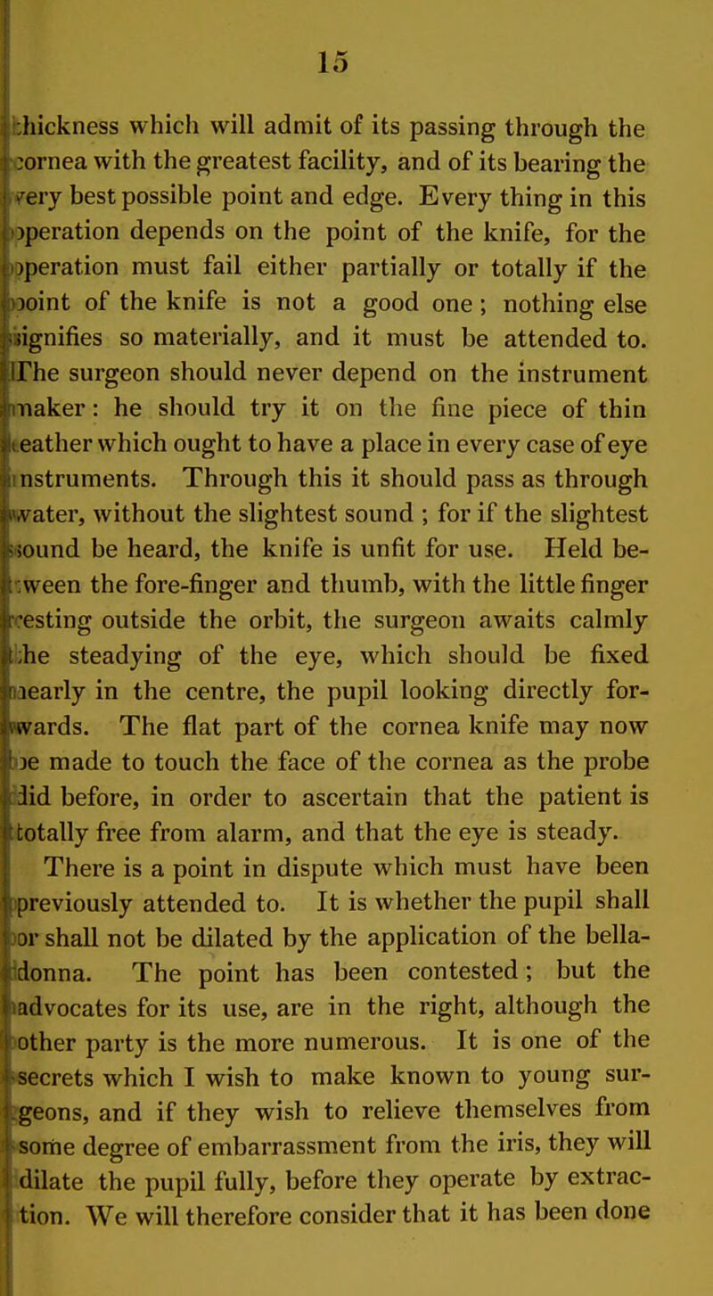 hickness which will admit of its passing through the .ornea with the greatest facility, and of its bearing the cry best possible point and edge. Every thing in this operation depends on the point of the knife, for the )peration must fail either partially or totally if the loint of the knife is not a good one; nothing else signifies so materially, and it must be attended to. The surgeon should never depend on the instrument iiaker: he should try it on the fine piece of thin eather which ought to have a place in every case of eye nstruments. Through this it should pass as through A'ater, without the slightest sound ; for if the slightest ;ound be heard, the knife is unfit for use. Held be- ween the fore-finger and thumb, with the little finger ■psting outside the orbit, the surgeon awaits calmly he steadying of the eye, which should be fixed 1 early in the centre, the pupil looking directly for- v\ ards. The flat part of the cornea knife may now je made to touch the face of the cornea as the probe Jid before, in order to ascertain that the patient is totally free from alarm, and that the eye is steady. There is a point in dispute which must have been previously attended to. It is whether the pupil shall jr shall not be dilated by the application of the bella- donna. The point has been contested; but the advocates for its use, are in the right, although the other party is the more numerous. It is one of the secrets which I wish to make known to young sur- geons, and if they wish to relieve themselves from sortie degree of embarrassment from the iris, they will dilate the pupil fully, before they operate by extrac- tion. We will therefore consider that it has been done