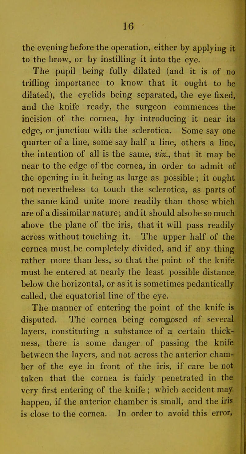 the evening before the operation, either by applying it to the brow, or by instilling it into the eye. The pupil being fully dilated (and it is of no trifling importance to know that it ought to be dilated), the eyelids being separated, the eye fixed, and the knife ready, the surgeon commences the incision of the cornea, by introducing it near its edge, or junction with the sclerotica. Some say one quarter of a line, some say half a line, others a line, the intention of all is the same, vk., that it may be near to the edge of the cornea, in order to admit of the opening in it being as large as possible; it ought not nevertheless to touch the sclerotica, as parts of the same kind unite more readily than those which are of a dissimilar nature; audit should alsobesomuch above the plane of the iris, that it will pass readily across without touching it. The upper half of the cornea must be completely divided, and if any thing rather more than less, so that the point of the knife must be entered at nearly the least possible distance below the horizontal, or as it is sometimes pedantically called, the equatorial line of the eye. The manner of entering the point of the knife is disputed. The cornea being composed of several layers, constituting a substance of a certain thick- ness, there is some danger of passing the knife between the layers, and not across the anterior cham- ber of the eye in front of the iris, if care be not taken that the cornea is fairly penetrated in the very first entering of the knife ; which accident may happen, if the anterior chamber is small, and the iris is close to the cornea. In order to avoid this error,
