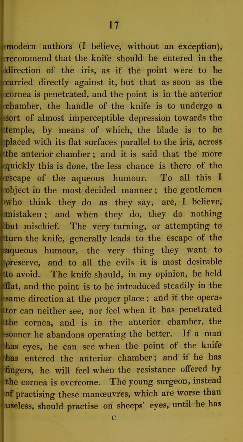 11 Bmodern authors (I believe, without an exception), [recommend that the knife should be entered in the Jdirection of the iris, as if the point were to be ccarried directly against it, but that as soon as the rcornea is penetrated, and the point is in the anterior cchamber, the handle of the knife is to undergo a wort of almost imperceptible depression towards the Itemple, by means of which, the blade is to be iplaced with its flat surfaces parallel to the iris, across tthe anterior chamber; and it is said that the more qquickly this is done, the less chance is there of the ee'scape of the aqueous humour. To all this I cobject in the most decided manner ; the gentlemen who think they do as they say, are, I believe, cmistaken ; and when they do, they do nothing ■but mischief. The very turning, or attempting to tturn the knife, generally leads to the escape of the »queous humour, the very thing they want to ^pipeserve, and to all the evils it is most desirable Ito avoid. The knife should, in my opinion, be held Hat, and the point is to be introduced steadily in the jsame direction at the proper place ; and if the opera- ttor can neither see, nor feel when it has penetrated the cornea, and is in the anterior chamber, the laooner he abandons operating the better. If a man ihas eyes, he can see when the point of the knife ihlas entered the anterior chamber; and if he has fingers, he will feel when the resistance offered by Jthe cornea is overcome. The young surgeon, instead ►of practising these manoeuvres, which are worse than •useless, should practise on sheeps' eyes, until he has c
