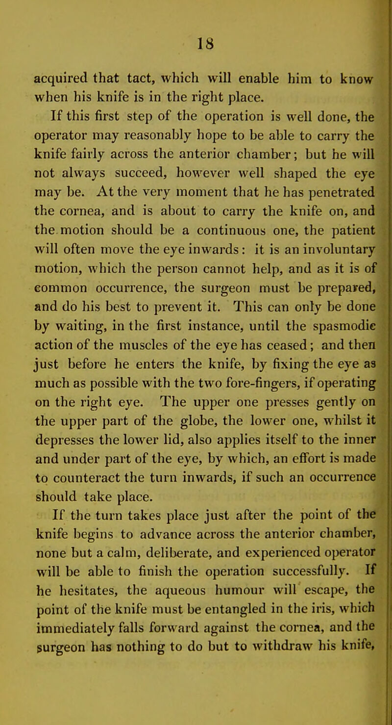 acquired that tact, which will enable him to know when his knife is in the right place. If this first step of the operation is well done, the operator may reasonably hope to be able to carry the knife fairly across the anterior chamber; but he will not always succeed, however well shaped the eye may be. At the very moment that he has penetrated the cornea, and is about to carry the knife on, and the. motion should be a continuous one, the patient will often move the eye inwards: it is an involuntary motion, which the person cannot help, and as it is of common occurrence, the surgeon must be prepared, and do his best to prevent it. This can only be done by waiting, in the first instance, until the spasmodic action of the muscles of the eye has ceased; and then just before he enters the knife, by fixing the eye as much as possible with the two fore-fingers, if operating on the right eye. The upper one presses gently on the upper part of the globe, the lower one, whilst it depresses the lower lid, also applies itself to the inner and under part of the eye, by which, an effort is made to counteract the turn inwards, if such an occurrence should take place. If the turn takes place just after the point of the knife begins to advance across the anterior chamber, none but a calm, deliberate, and experienced operator will be able to finish the operation successfully. If he hesitates, the aqueous humour will escape, the point of the knife must be entangled in the iris, which immediately falls forward against the cornea, and the surgeon has nothing to do but to withdraw his knife,