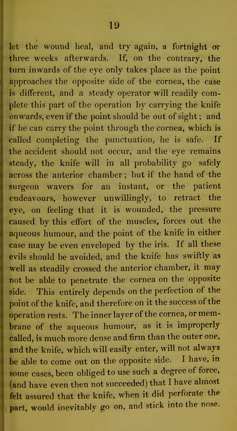 let the wound heal, and try again, a fortnight or three weeks afterwards. If, on the contrary, the turn inwards of the eye only takes place as the point approaches the opposite side of the cornea, the case is different, and a steady operator will readily com- plete this part of the operation by carrying the knife onwards, even if the point should be out of sight; and if he can carry the point through the cornea, which is called completing the punctuation, he is safe. If the accident should not occur, and the eye remains steady, the knife will in all probability go safely across the anterior chamber; but if the hand of the surgeon wavers for an instant, or the patient endeavours, however unwillingly, to retract the eye, on feeling that it is wounded, the pressure caused by this effort of the muscles, forces out the aqueous humour, and the point of the knife in either case may be even enveloped by the iris. If all these evils should be avoided, and the knife has swiftly as well as steadily crossed the anterior chamber, it may not be able to penetrate the cornea on the opposite side. This entirely depends on the perfection of the point of the knife, and therefore on it the success of the operation rests. The inner layer of the cornea, or mem- brane of the aqueous humour, as it is improperly called, is much more dense and firm than the outer one, and the knife, which will easily enter, will not always be able to come out on the opposite side. I have, in some cases, been obliged to use such a degree of force, (and have even then not succeeded) that I have almost felt assured that the knife, when it did perforate the part, would inevitably go on, and stick into the nose.