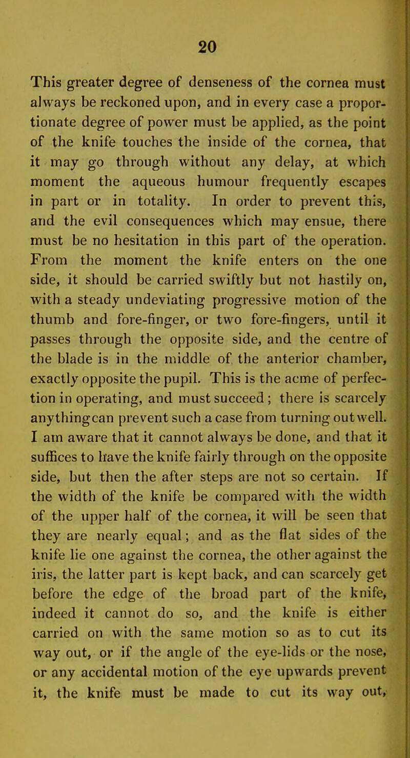 This greater degree of denseness of the cornea must always be reckoned upon, and in every case a propor- tionate degree of power must be applied, as the point of the knife touches the inside of the cornea, that it may go through without any delay, at which moment the aqueous humour frequently escapes in part or in totality. In order to prevent this, and the evil consequences which may ensue, there must be no hesitation in this part of the operation. From the moment the knife enters on the one side, it should be carried swiftly but not hastily on, with a steady undeviating progressive motion of the thumb and fore-finger, or two fore-fingers, until it passes through the opposite side, and the centre of the blade is in the middle of the anterior chamber, exactly opposite the pupil. This is the acme of perfec- tion in operating, and must succeed ; there is scarcely anythingcan prevent such a case from turning out well. I am aware that it cannot always be done, and that it suflSces to have the knife fairly through on the opposite side, but then the after steps are not so certain. If the width of the knife be compared with the width of the upper half of the cornea, it will be seen that they are nearly equal; and as the flat sides of the knife lie one against the cornea, the other against the iris, the latter part is kept back, and can scarcely get before the edge of the broad part of the knife, indeed it cannot do so, and the knife is either carried on with the same motion so as to cut its way out, or if the angle of the eye-lids or the nose, or any accidental motion of the eye upwards prevent it, the knife must be made to cut its way out,