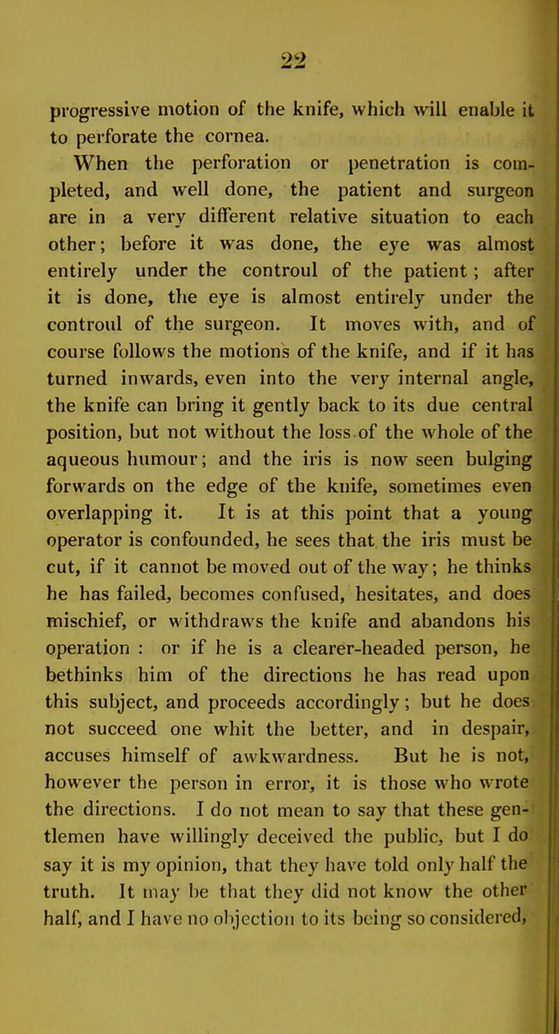 progressive motion of the knife, which will enable it to perforate the cornea. When the perforation or penetration is com- pleted, and well done, the patient and surgeon are in a very different relative situation to each other; before it was done, the eye was almost entirely under the controul of the patient; after it is done, the eye is almost entirely under the controul of the surgeon. It moves with, and of course follows the motions of the knife, and if it has turned inwards, even into the very internal angle, the knife can bring it gently back to its due central position, but not without the loss.of the whole of the aqueous humour; and the iris is now seen bulging forwards on the edge of the knife, sometimes even overlapping it. It is at this point that a young operator is confounded, he sees that the iris must be cut, if it cannot be moved out of the way; he thinks he has failed, becomes confused, hesitates, and does mischief, or withdraws the knife and abandons his operation : or if he is a clearer-headed person, he bethinks him of the directions he has read upon this subject, and proceeds accordingly; but he does not succeed one whit the better, and in despair, accuses himself of awkwardness. But he is not, however the person in error, it is those who wrote the directions. I do not mean to say that these gen- tlemen have willingly deceived the public, but I do say it is my opinion, that they have told only half the truth. It may be that they did not know the other half, and I have no objection to its being so considered,
