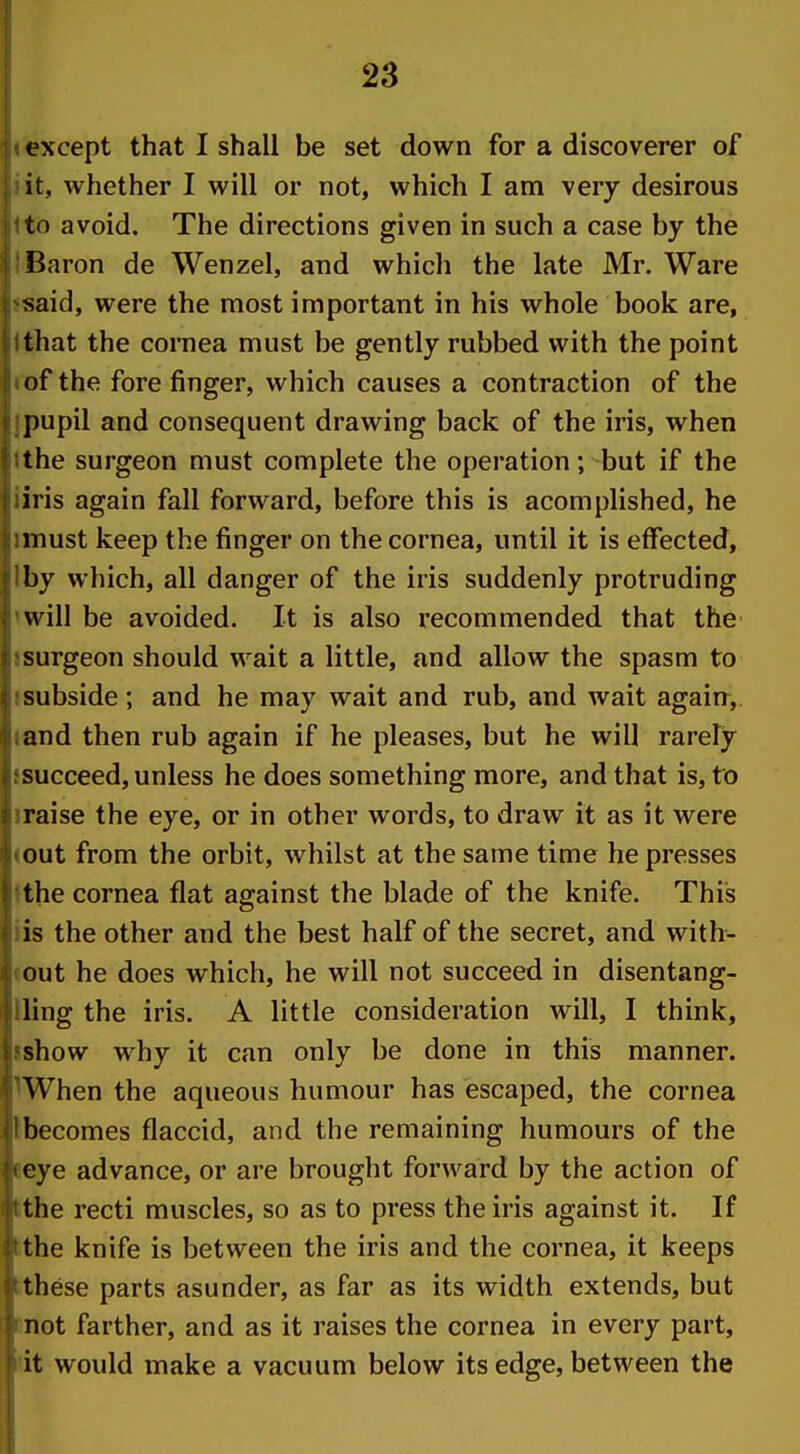 except that I shall be set down for a discoverer of it, whether I will or not, which I am very desirous to avoid. The directions given in such a case by the Baron de Wenzel, and which the late Mr. Ware said, were the most important in his whole book are, that the cornea must be gently rubbed with the point of the fore finger, which causes a contraction of the pupil and consequent drawing back of the iris, when the surgeon must complete the operation; but if the iris again fall forward, before this is acomplished, he must keep the finger on the cornea, until it is effected, by which, all danger of the iris suddenly protruding will be avoided. It is also recommended that the surgeon should wait a little, and allow the spasm to subside; and he may wait and rub, and wait again, and then rub again if he pleases, but he will rarely succeed, unless he does something more, and that is, to raise the eye, or in other words, to draw it as it were out from the orbit, whilst at the same time he presses the cornea flat against the blade of the knife. This is the other and the best half of the secret, and with- out he does which, he will not succeed in disentang- ling the iris. A little consideration will, I think, show why it can only be done in this manner. When the aqueous humour has escaped, the cornea becomes flaccid, and the remaining humours of the eye advance, or are brought forward by the action of the recti muscles, so as to press the iris against it. If the knife is between the iris and the cornea, it keeps these parts asunder, as far as its width extends, but not farther, and as it raises the cornea in every part, it would make a vacuum below its edge, between the