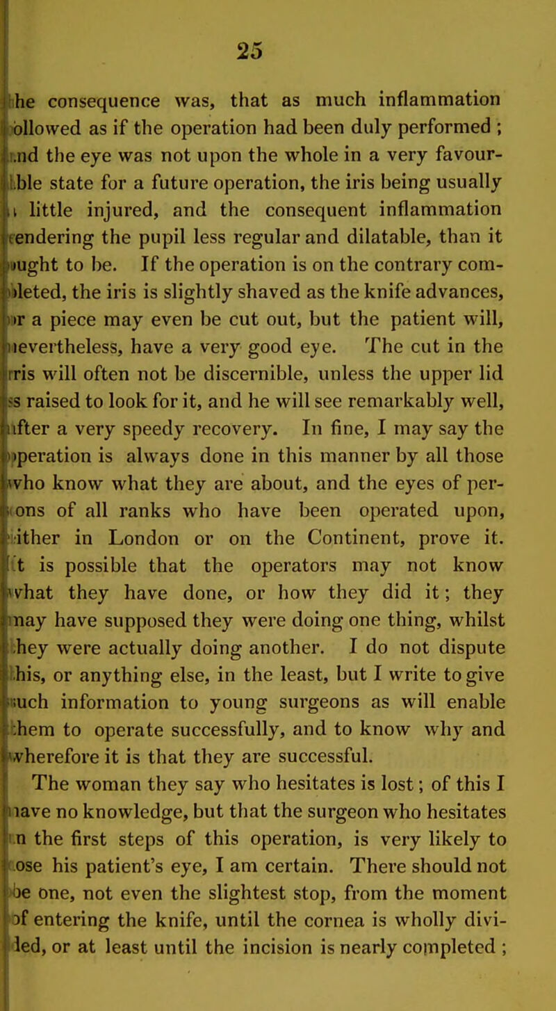 he consequence was, that as much inflammation ollowed as if the operation had been duly performed ; iid the eye was not upon the whole in a very favour- ble state for a future operation, the iris being usually I little injured, and the consequent inflammation endering the pupil less regular and dilatable, than it lught to be. If the operation is on the contrary com- )leted, the iris is slightly shaved as the knife advances, ir a piece may even be cut out, but the patient will, levertheless, have a very good eye. The cut in the ris will often not be discernible, unless the upper lid s raised to look for it, and he will see remarkably well, ifter a very speedy recovery. In fine, I may say the operation is always done in this manner by all those \ ho know what they are about, and the eyes of per- ons of all ranks who have been operated upon, ither in London or on the Continent, prove it. t is possible that the operators may not know \ hat they have done, or how they did it; they nay have supposed they were doing one thing, whilst hey were actually doing another. I do not dispute his, or anything else, in the least, but I write to give uch information to young surgeons as will enable hem to operate successfully, and to know why and \ herefore it is that they are successful. The woman they say who hesitates is lost; of this I lave no knowledge, but that the surgeon who hesitates n the first steps of this operation, is very likely to ose his patient's eye, I am certain. There should not je one, not even the slightest stop, from the moment 5f entering the knife, until the cornea is wholly divi- led, or at least until the incision is nearly completed ; i
