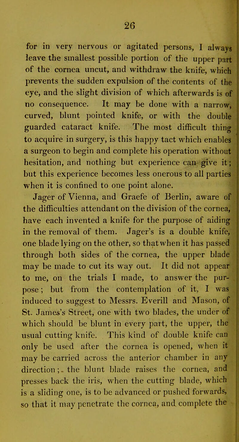 for in very nervous or agitated persons, I always leave the smallest possible portion of the upper part of the cornea uncut, and withdraw the knife, which prevents the sudden expulsion of the contents of the eye, and the slight division of which afterwards is of no consequence. It may be done with a narrow, curved, blunt pointed knife, or with the double guarded cataract knife. The most difficult thing to acquire in surgery, is this happy tact which enables a surgeon to begin and complete his operation without hesitation, and nothing but experience can-give it; but this experience becomes less onerous to all parties when it is confined to one point alone. Jager of Vienna, and Graefe of Berlin, aware of the difficulties attendant on the division of the cornea, have each invented a knife for the purpose of aiding in the removal of them. Jager's is a double knife, one blade lying on the other, so that when it has passed through both sides of the cornea, the upper blade may be made to cut its way out. It did not appear to me, on the trials I made, to answer the pur- pose ; but from the contemplation of it, I was induced to suggest to Messrs. Everill and Mason, of St. James's Street, one with two blades, the under of which should be blunt in every part, the upper, the usual cutting knife. This kind of double knife can only be used after the cornea is opened, when it may be carried across the anterior chamber in any directionthe blunt blade raises the cornea, and presses back the iris, when the cutting blade, which is a sliding one, is to be advanced or pushed forwards, so that it may penetrate the cornea, and complete the