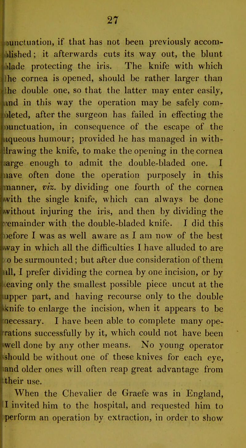 uinctiiatiori, if that has not been previously accom- )lished; it afterwards cuts its way out, the bhint )lade protecting the iris. The knife with which lie cornea is opened, should be rather larger than he double one, so that the latter may enter easily, ind in this way the operation may be safely com- )leted, after the surgeon has failed in effecting the )unctuation, in consequence of the escape of the iqueous humour; provided he has managed in with- h awing the knife, to make the opening in the cornea arge enough to admit the double-bladed one. I lave often done the operation purposely in this nanner, vh. by dividing one fourth of the cornea vith the single knife, which can always be done v ithout injuring the iris, and then by dividing the emainder with the double-bladed knife. I did this )efore I was as well aware as I am now of the best vay in which all the difficulties I have alluded to are 0 be surmounted; but after due consideration of them ill, I prefer dividing the cornea by one incision, or by caving only the smallest possible piece uncut at the ipper part, and having recourse only to the double Miife to enlarge the incision, when it appears to be iccessary. I have been able to complete many ope- rations successfully by it, which could not have been u ell done by any other means. No young operator should be without one of these knives for each eye, and older ones will often reap great advantage from their use. When the Ciievalier de Graefe was in England, 1 invited him to the hospital, and requested him to perform an operation by extraction, in order to show