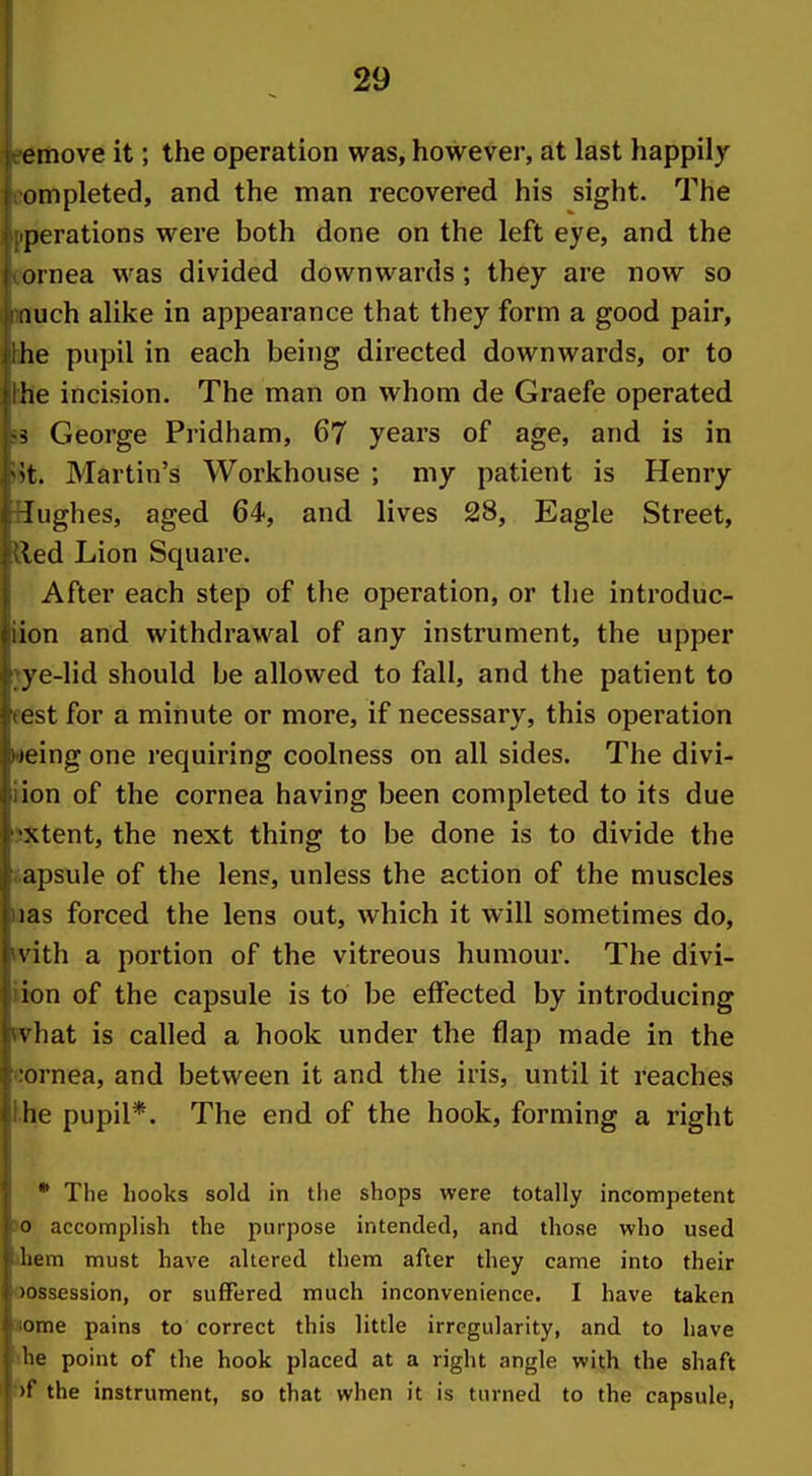 emove it; the operation was, however, at last happily ompleted, and the man recovered his sight. The perations were both done on the left eye, and the ornea was divided downwards; they are now so iiiich alike in appearance that they form a good pair, he pupil in each being directed downwards, or to he incision. The man on whom de Graefe operated George Pridham, 67 years of age, and is in 't. Martin's Workhouse ; my patient is Henry lughes, aged 64, and lives 28, Eagle Street, ^ed Lion Square. After each step of the operation, or the introduc- ion and withdrawal of any instrument, the upper ye-lid should be allowed to fall, and the patient to L st for a minute or more, if necessary, this operation teing one requiring coolness on all sides. The divi- ion of the cornea having been completed to its due xtent, the next thing to be done is to divide the apsule of the lens, unless the action of the muscles las forced the lens out, which it will sometimes do, vith a portion of the vitreous humour. The divi- ion of the capsule is to be effected by introducing vhat is called a hook under the flap made in the ornea, and between it and the iris, until it reaches he pupil*. The end of the hook, forming a right * The hooks sold in the shops were totally incompetent 0 accomplish the purpose intended, and those who used Iiem must have jiltered them after they came into their lossession, or suffered much inconvenience. I have taken ome pains to correct this little irregularity, and to have lie point of the hook placed at a right angle with the shaft >f the instrument, so that when it is turned to the capsule,
