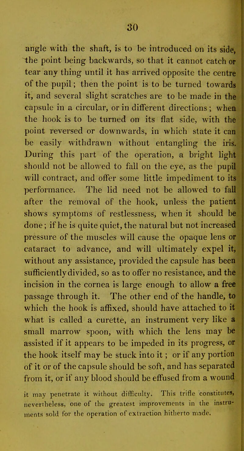 angle with the shaft, is to be introduced on its side, the point being backwards, so that it cannot catch or tear any thing until it has arrived opposite the centre | of the pupil; then the point is to be turned towards it, and several slight scratches are to be made in the |^ capsule in a circular, or in different directions; when the hook is to be turned on its flat side, with the point reversed or downwards, in which state it can be easily withdrawn without entangling the iris. During this part of the operation, a bright light should not be allowed to fall on tlie eye, as the pupil ) will contract, and offer some little impediment to its performance. The lid need not be allowed to fall after the removal of the hook, unless the patient shows symptoms of restlessness, when it should be done; if he is quite quiet, the natural but not increased pressure of the muscles will cause the opaque lens or cataract to advance, and will ultimately expel it, without any assistance, provided the capsule has been sufficiently divided, so as to offer no resistance, and the incision in the cornea is large enough to allow a free passage through it. The other end of the handle, to which the hook is affixed, should have attached to it what is called a curette, an instrument very like a small marrow spoon, with which the lens may be assisted if it appears to be impeded in its progress, or the hook itself may be stuck into it; or if any portion of it or of the capsule should be soft, and has separated from it, or if any blood should be effused from a wound it may penetrate it without difficulty. This trifle constitutes, nevertheless, one of the greatest improvements in the instru- ments sold for the operation of extraction hitherto made.