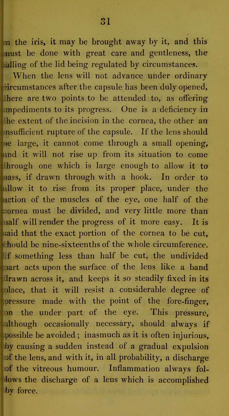 u the iris, it may be brought away by it, and this 11 list be done with great care and gentleness, the ailing of the lid being regulated by circumstances. When the lens will not advance under ordinary tircumstances after the capsule has been duly opened, Ihere are two points to be attended to, as offering rmpediments to its progress. One is a deficiency in Ihe extent of the incision in the cornea, the other an msufficient rupture of the capsule. If the lens should loe large, it cannot come through a small opening, imd it will not rise up from its situation to come Ihrough one which is large enough to allow it to wass, if drawn through with a hook. In order to idlow it to rise from its proper place, under the notion of the muscles of the eye, one half of the wornea must be divided, and very little more than naif will render the progress of it more easy. It is «aid that the exact portion of the cornea to be cut, i'hould be nine-sixteenths of the whole circumference, {f something less than half be cut, the undivided oart acts upon the surface of the lens like a band Brawn across it, and keeps it so steadily fixed in its ^)lace, that it will resist a considerable degree of jpressure made with the point of the fore-finger, Dn the under part of the eye. This pressure, lalthough occasionally necessary, should always if )possible be avoided; inasmuch as it is often injurious, hy causing a sudden instead of a gradual expulsion )of the lens, and with it, in all probability, a discharge )of the vitreous humour. Inflammation always fol- Aows the discharge of a lens which is accomplished iby force.