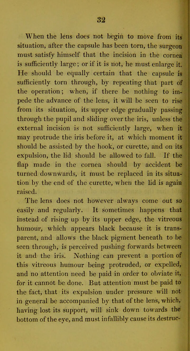 When the lens does not begin to move from its situation, after the capsule has been torn, the surgeon must satisfy himself that the incision in the cornea is sufficiently large; or if it is not, he must enlarge it. He should be equally certain that the capsule is sufficiently torn through, by repeating that part of the operation; when, if there be nothing to im- pede the advance of the lens, it vi^ill be seen to rise from its situation, its upper edge gradually passing through the pupil and sliding over the iris, unless the external incision is not sufficiently large, when it may protrude the iris befoi'e it, at which moment it should be assisted by the hook, or curette, and on its expulsion, the lid should be allowed to fall. If the flap made in the cornea should by accident be turned downwards, it must be replaced in its situa- tion by the end of the curette, when the lid is again raised. The lens does not however always come out so easily and regularly. It sometimes happens that instead of rising up by its upper edge, the vitreous humour, which appears black because it is trans- parent, and allows the black pigment beneath to be seen through, is perceived pushing forwards between it and the iris. Nothing can prevent a portion of this vitreous humour being protruded, or expelled, and no attention need be paid in order to obviate it, for it cannot be done. But attention must be paid to the fact, that its expulsion under pressure will not in general be accompanied by that of the lens, which, having lost its support, will sink down towards the bottom of the eye, and must infallibly cause its destnic-