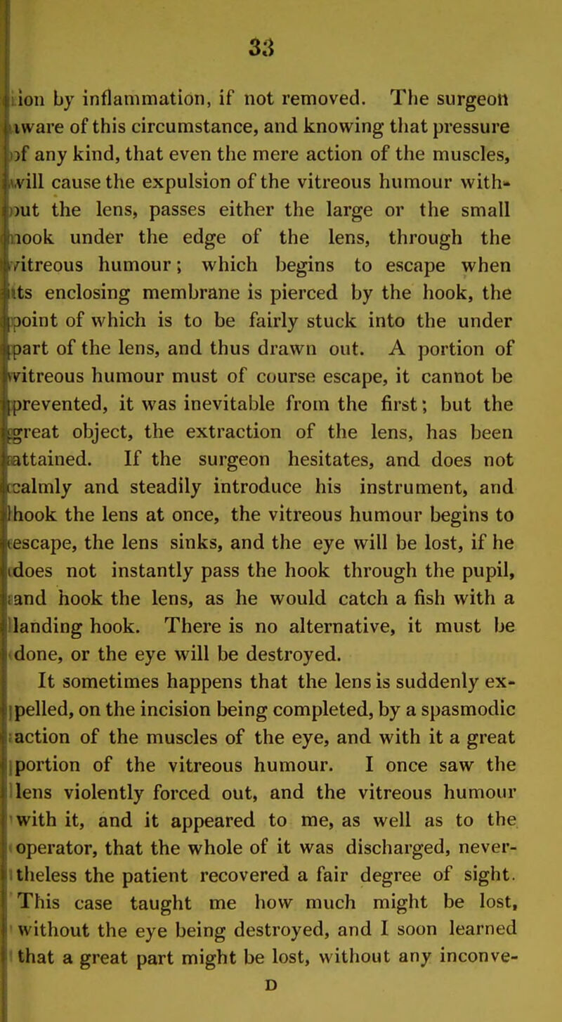 ion by inflammation, if not removed. The surgeon I ware of this circumstance, and knowing tiiat pressure ;f any kind, that even tlie mere action of the muscles, s ill cause the expulsion of the vitreous humour with- )ut the lens, passes either the large or the small look under the edge of the lens, through the itreous humour; which begins to escape when ts enclosing membrane is pierced by the hook, the )oint of which is to be fairly stuck into the under tart of the lens, and thus drawn out. A portion of V itreous humour must of course escape, it cannot be )revented, it was inevitable from the first; but the ;;ieat object, the extraction of the lens, has been attained. If the surgeon hesitates, and does not •almly and steadily introduce his instrument, and liook the lens at once, the vitreous humour begins to -icape, the lens sinks, and the eye will be lost, if he does not instantly pass the hook through the pupil, ind hook the lens, as he would catch a fish with a landing hook. There is no alternative, it must be (lone, or the eye will be destroyed. It sometimes happens that the lens is suddenly ex- pelled, on the incision being completed, by a spasmodic action of the muscles of the eye, and with it a great portion of the vitreous humour. I once saw the lens violently forced out, and the vitreous humour with it, and it appeared to me, as well as to the operator, that the whole of it was discharged, never- tiieless the patient recovered a fair degree of sight. This case taught me how much might be lost, without the eye being destroyed, and I soon learned that a great part might be lost, without any inconve- D