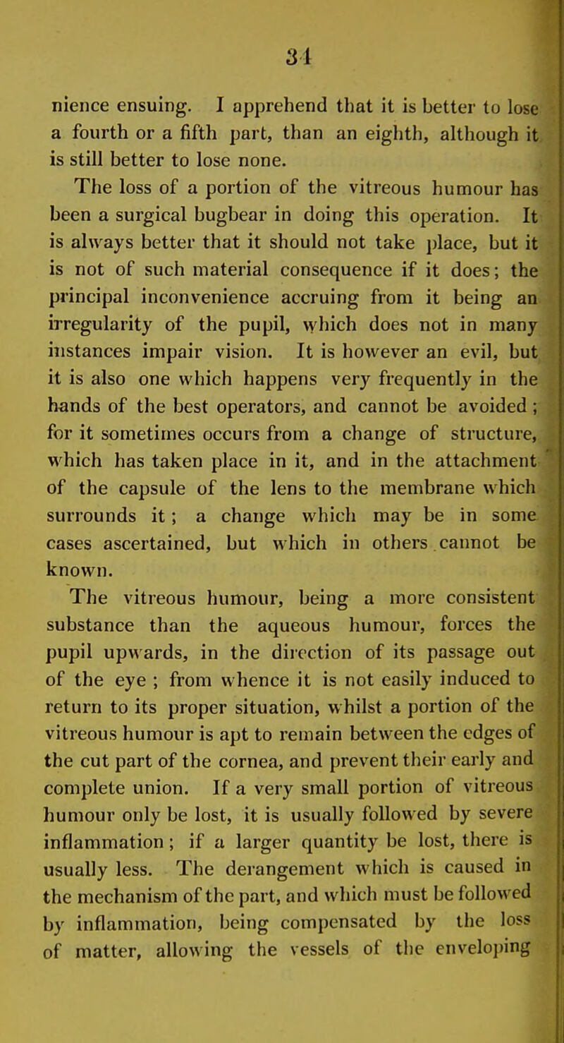 nience ensuing. I apprehend that it is better to lose a fourth or a fifth part, than an eighth, although it is still better to lose none. The loss of a portion of the vitreous humour has been a surgical bugbear in doing this operation. It is always better that it should not take place, but it is not of such material consequence if it does; the principal inconvenience accruing from it being an irregularity of the pupil, \yhich does not in many instances impair vision. It is however an evil, but it is also one which happens very frequently in the hands of the best operators, and cannot be avoided ; for it sometimes occurs from a change of structure, which has taken place in it, and in the attachment of the capsule of the lens to the membrane which surrounds it; a change which may be in some cases ascertained, but which in others cannot be known. The vitreous humour, being a more consistent substance than the aqueous humour, forces the pupil upwards, in the direction of its passage out of the eye ; from whence it is not easily induced to return to its proper situation, whilst a portion of the vitreous humour is apt to remain between the edges of the cut part of the cornea, and prevent their early and complete union. If a very small portion of vitreous humour only be lost, it is usually followed by severe inflammation; if a larger quantity be lost, there is usually less. The derangement which is caused in the mechanism of the part, and which must be folloM'ed by inflammation, being compensated by the loss of matter, allowing the vessels of the enveloping