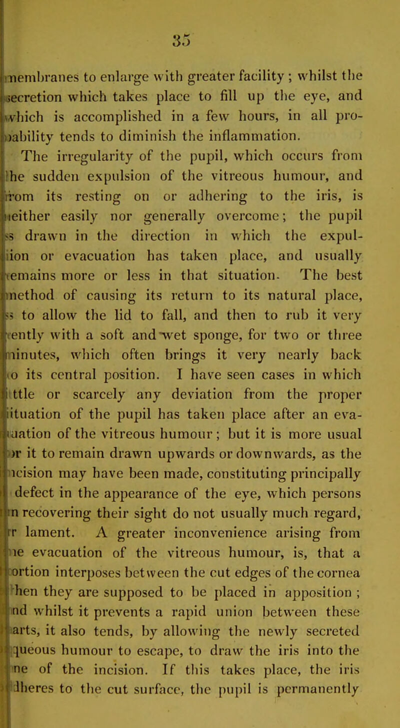 iienibranes to enlarge with greater facility ; whilst the iecretion which takes place to fill up the eye, and \ Iiich is accomplished in a few hours, in all pro- )ahility tends to diminish the inflammation. ■ The irregularity of the pupil, which occurs from }he sudden expulsion of the vitreous humour, and rrom its resting on or adhering to the iris, is neither easily nor generally overcome; the pupil 5S drawn in the direction in which the expul- iion or evacuation has taken place, and usually remains more or less in that situation. The best method of causing its return to its natural place, 55 to allow the lid to fall, and then to rub it very fently with a soft and wet sponge, for two or three minutes, which often brings it very nearly back lo its central position. I have seen cases in which Ittle or scarcely any deviation from the proper iituation of the pupil has taken place after an eva- luation of the vitreous humour ; but it is more usual »r it to remain drawn upwards or downwards, as the ncision may have been made, constituting principally I defect in the appearance of the eye, which persons m recovering their sight do not usually much regard, rr lament. A greater inconvenience arising from ne evacuation of the vitreous humour, is, that a artion interposes between the cut edges of the cornea ^hen they are supposed to be placed in apposition ; nd whilst it prevents a rapid union between these arts, it also tends, by allowing the newly secreted ^iieous humour to escape, to draw the iris into the ne of the incision. If this takes place, the iris dheres to the cut surface, the pupil is permanently