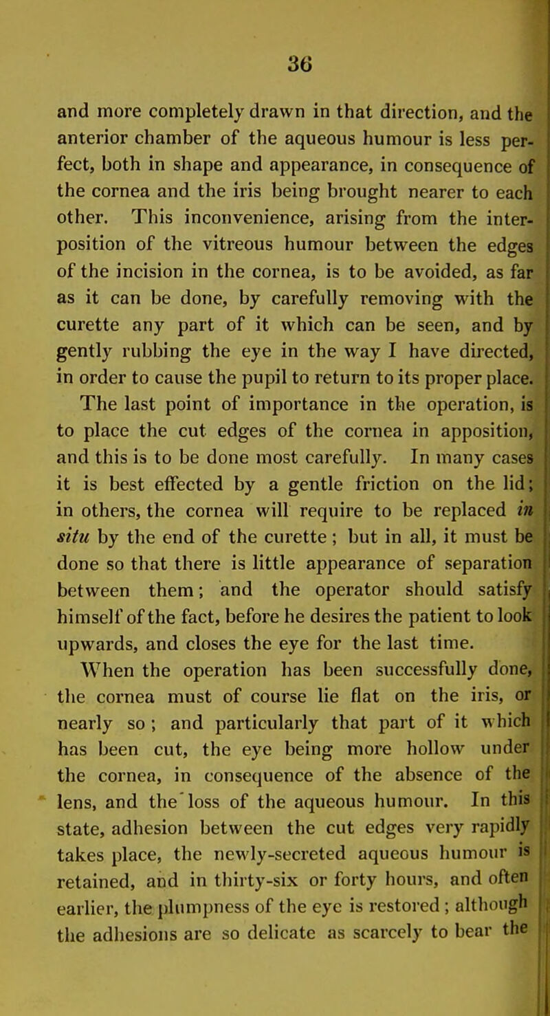 and more completely drawn in that direction, and the anterior chamber of the aqueous humour is less per- fect, both in shape and appearance, in consequence of the cornea and the iris being brought nearer to each other. This inconvenience, arising from the inter- position of the vitreous humour between the edges of the incision in the cornea, is to be avoided, as far as it can be done, by carefully removing with the curette any part of it which can be seen, and by gently rubbing the eye in the way I have directed, in order to cause the pupil to return to its proper place. The last point of importance in the operation, is to place the cut edges of the cornea in apposition, and this is to be done most carefully. In many cases it is best effected by a gentle friction on the lid; in others, the cornea will require to be replaced in situ by the end of the curette; but in all, it must be done so that there is little appearance of separation between them; and the operator should satisfy himself of the fact, before he desires the patient to look upwards, and closes the eye for the last time. When the operation has been successfully done, the cornea must of course lie flat on the iris, or nearly so ; and particularly that part of it which has been cut, the eye being more hollow under the cornea, in consequence of the absence of the lens, and the'loss of the aqueous humour. In this state, adhesion between the cut edges very rapidly takes place, the newly-secreted aqueous humour is retained, and in thirty-six or forty hours, and often earlier, the plumpness of the eye is restored; although the adhesions are so delicate as scarcely to bear the