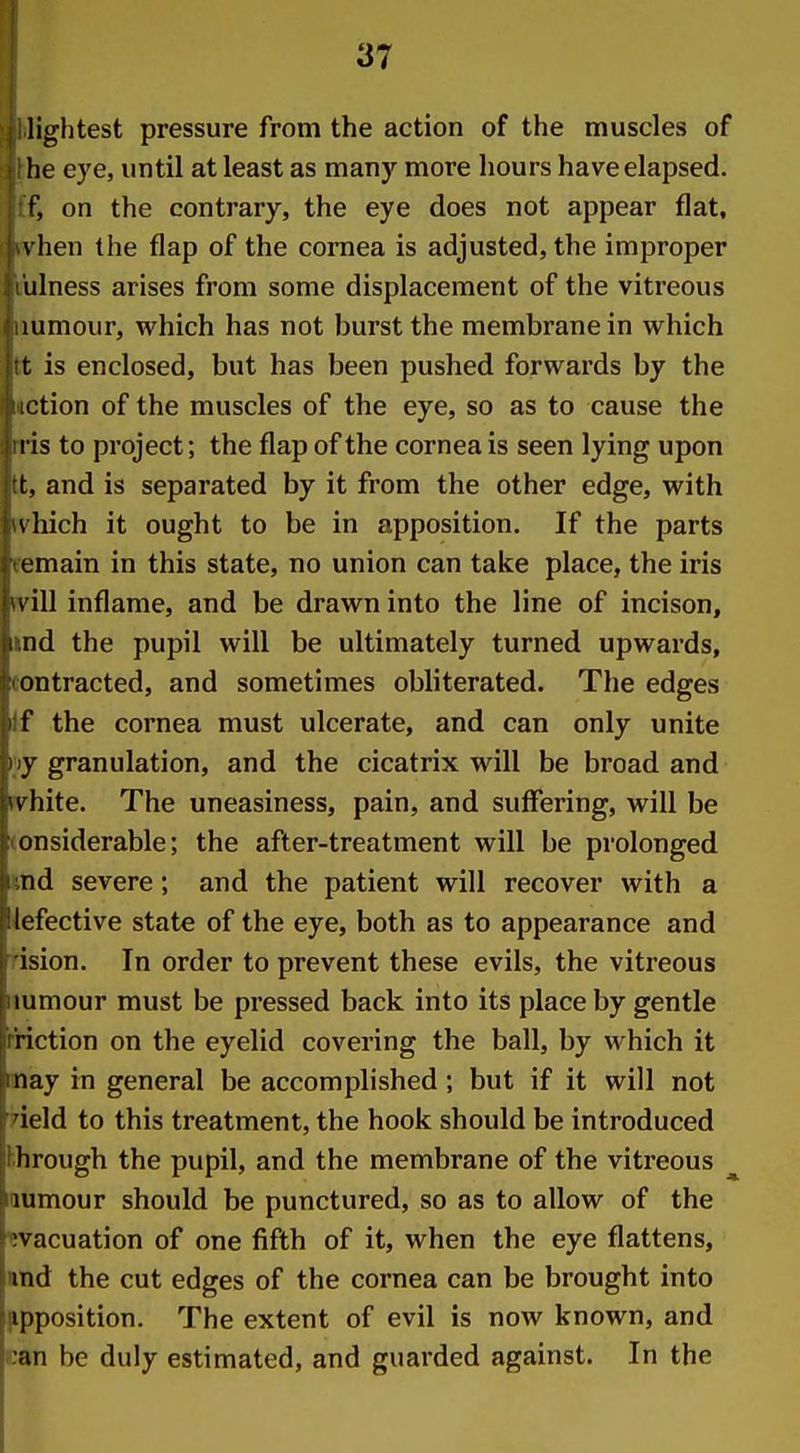 lightest pressure from the action of the muscles of lie eye, until at least as many more hours have elapsed, r, on the contrary, the eye does not appear flat, \ hen the flap of the cornea is adjusted, the improper Illness arises from some displacement of the vitreous lumour, which has not burst the membrane in which t is enclosed, but has been pushed forwards by the iction of the muscles of the eye, so as to cause the I is to project; the flap of the cornea is seen lying upon I;, and is separated by it from the other edge, with \liich it ought to be in apposition. If the parts emain in this state, no union can take place, the iris i ill inflame, and be drawn into the line of incison, nd the pupil will be ultimately turned upwards, ontracted, and sometimes obliterated. The edges f the cornea must ulcerate, and can only unite \ granulation, and the cicatrix will be broad and v hite. The uneasiness, pain, and suffering, will be onsiderable; the after-treatment will be prolonged nd severe; and the patient will recover with a lefective state of the eye, both as to appearance and ision. In order to prevent these evils, the vitreous lumour must be pressed back into its place by gentle riction on the eyelid covering the ball, by M^hich it nay in general be accomplished; but if it will not ield to this treatment, the hook should be introduced h rough the pupil, and the membrane of the vitreous ^ lumour should be punctured, so as to allow of the ;vacuation of one fifth of it, when the eye flattens, md the cut edges of the cornea can be brought into ipposition. The extent of evil is now known, and an be duly estimated, and guarded against. In the