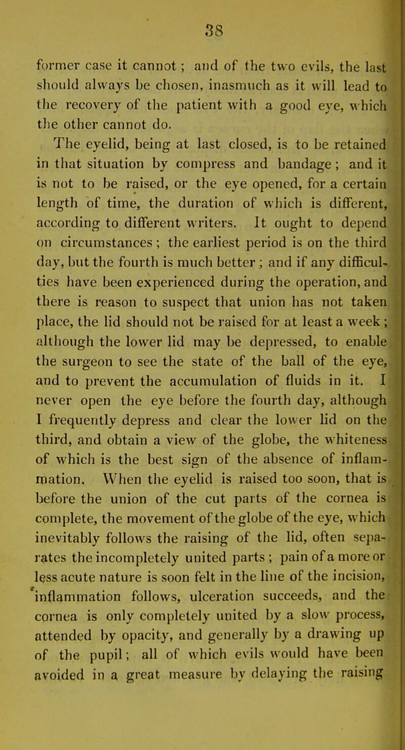 former case it cannot; and of the two evils, the last should always be chosen, inasmuch as it will lead to the recovery of the patient with a good eye, which the other cannot do. The eyelid, being at last closed, is to be retained in that situation by compress and bandage ; and it is not to be raised, or the eye opened, for a certain length of time, the duration of which is different, according to different writers. It ought to depend on circumstances ; the earliest period is on the third day, but the fourth is much better ; and if any difficul- ties have been experienced during the operation, and there is reason to suspect that union has not taken l)lace, the lid should not be raised for at least a week ; although the lower lid may be depressed, to enable the surgeon to see the state of the ball of the eye, and to prevent the accumulation of fluids in it. I never open the eye before the fourth day, although I frequently depress and clear the lower lid on the third, and obtain a view of the globe, the whiteness of which is the best sign of the absence of inflam- mation. When the eyelid is raised too soon, that is before the union of the cut parts of the cornea is complete, the movement of the globe of the eye, which inevitably follows the raising of the lid, often sepa- rates the incompletely united parts; pain of a more or less acute nature is soon felt in the line of the incision, inflammation follows, ulceration succeeds, and the cornea is only completely united by a slow process, attended by opacity, and generally by a drawing up of the pupil; all of which evils would have been avoided in a great measure by delaying the raising