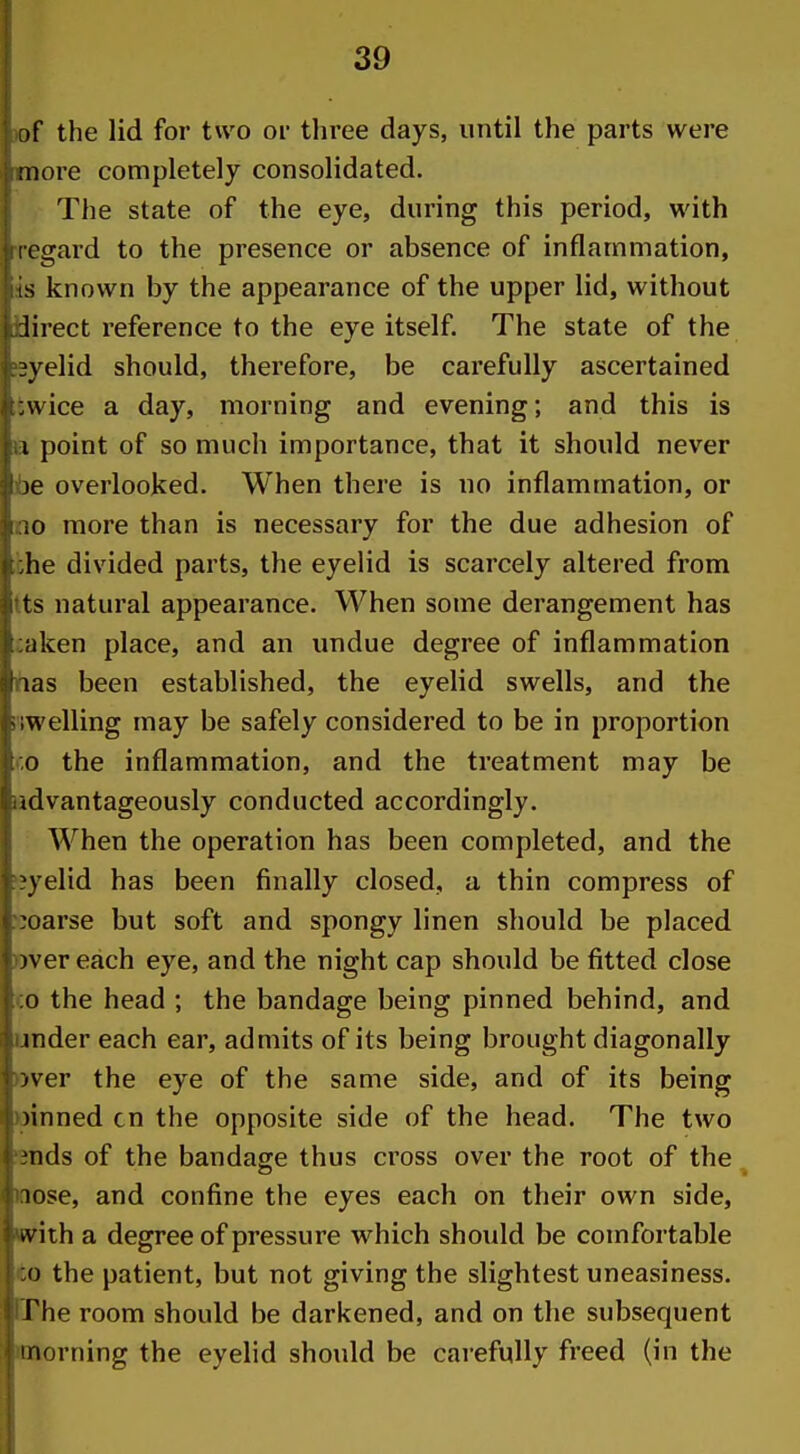 of the lid for two oi- three days, until the parts were more completely consolidated. The state of the eye, during this period, with i cgard to the presence or absence of inflammation, is known by the appearance of the upper lid, without lirect reference to the eye itself. The state of the eyelid should, therefore, be carefully ascertained :\vice a day, morning and evening; and this is I point of so much importance, that it should never )e overlooked. When there is no inflammation, or io more than is necessary for the due adhesion of lie divided parts, the eyelid is scarcely altered from ts natural appearance. When some derangement has iiken place, and an undue degree of inflammation las been established, the eyelid swells, and the ;welling may be safely considered to be in proportion o the inflammation, and the treatment may be (dvantageously conducted accordingly. When the operation has been completed, and the \velid has been finally closed, a thin compress of :oarse but soft and spongy linen should be placed )ver each eye, and the night cap should be fitted close 0 the head ; the bandage being pinned behind, and inder each ear, admits of its being brought diagonally iver the eye of the same side, and of its being )inned cn the opposite side of the head. The two nds of the bandage thus cross over the root of the lose, and confine the eyes each on their own side, vvith a degree of pressure which should be comfortable 0 the patient, but not giving the slightest uneasiness. The room should be darkened, and on the subsequent morning the eyelid should be carefully freed (in the