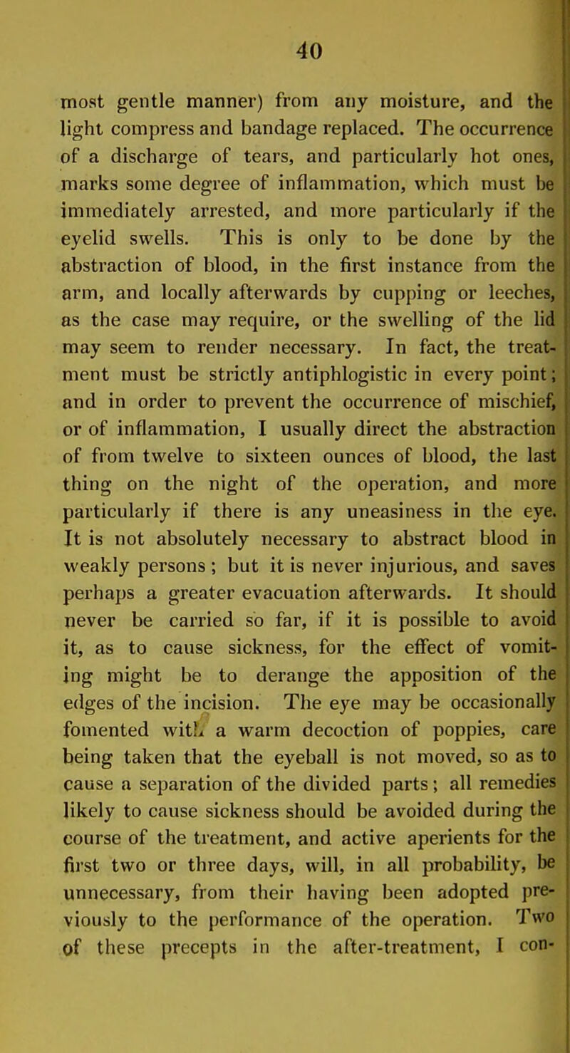 most gentle manner) from any moisture, and the light compress and bandage replaced. The occurrence of a discharge of tears, and particularly hot ones, marks some degree of inflammation, which must be immediately arrested, and more particularly if the eyelid swells. This is only to be done by the abstraction of blood, in the first instance from the arm, and locally afterwards by cupping or leeches, as the case may require, or the swelling of the lid may seem to render necessary. In fact, the treat- ment must be strictly antiphlogistic in every point; and in order to prevent the occurrence of mischief, or of inflammation, I usually direct the abstraction of from twelve to sixteen ounces of blood, the last thing on the night of the operation, and more particularly if there is any uneasiness in the eye. It is not absolutely necessary to abstract blood in weakly persons; but it is never injurious, and saves perhaps a greater evacuation afterwards. It should never be carried so far, if it is possible to avoid it, as to cause sickness, for the effect of vomit- ing might be to derange the apposition of the edges of the incision. The eye may be occasionally fomented witL a warm decoction of poppies, care being taken that the eyeball is not moved, so as to cause a separation of the divided parts; all remedies likely to cause sickness should be avoided during the course of the treatment, and active aperients for the first two or three days, will, in all probability, be unnecessary, from their having been adopted pre- viously to the performance of the operation. Two of these precepts in the after-treatment, I con-