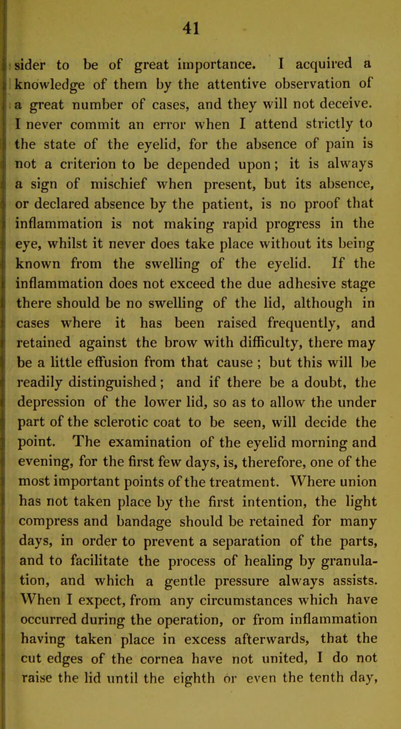 I sider to be of great importance. I acquired a if knowledge of them by the attentive observation of 1 a great number of cases, and they will not deceive, i I never commit an error when I attend strictly to |i the state of the eyelid, for the absence of pain is ji not a criterion to be depended upon; it is always (ji a sign of mischief when present, but its absence, i or declared absence by the patient, is no proof that |i inflammation is not making rapid progress in the I eye, whilst it never does take place without its being |; known from the swelling of the eyelid. If the ^ inflammation does not exceed the due adhesive stage ji there should be no swelling of the lid, although in r cases where it has been raised frequently, and r retained against the brow with difficulty, there may I be a little effusion from that cause ; but this will be readily distinguished; and if there be a doubt, the depression of the lower lid, so as to allow the under part of the sclerotic coat to be seen, will decide the point. The examination of the eyelid morning and evening, for the first few days, is, therefore, one of the most important points of the treatment. Where union has not taken place by the first intention, the light compress and bandage should be retained for many days, in order to prevent a separation of the parts, and to facilitate the process of healing by granula- tion, and which a gentle pressure always assists. When I expect, from any circumstances which have occurred during the operation, or from inflammation having taken place in excess afterwards, that the cut edges of the cornea have not united, I do not raise the lid until the eighth or even the tenth day,