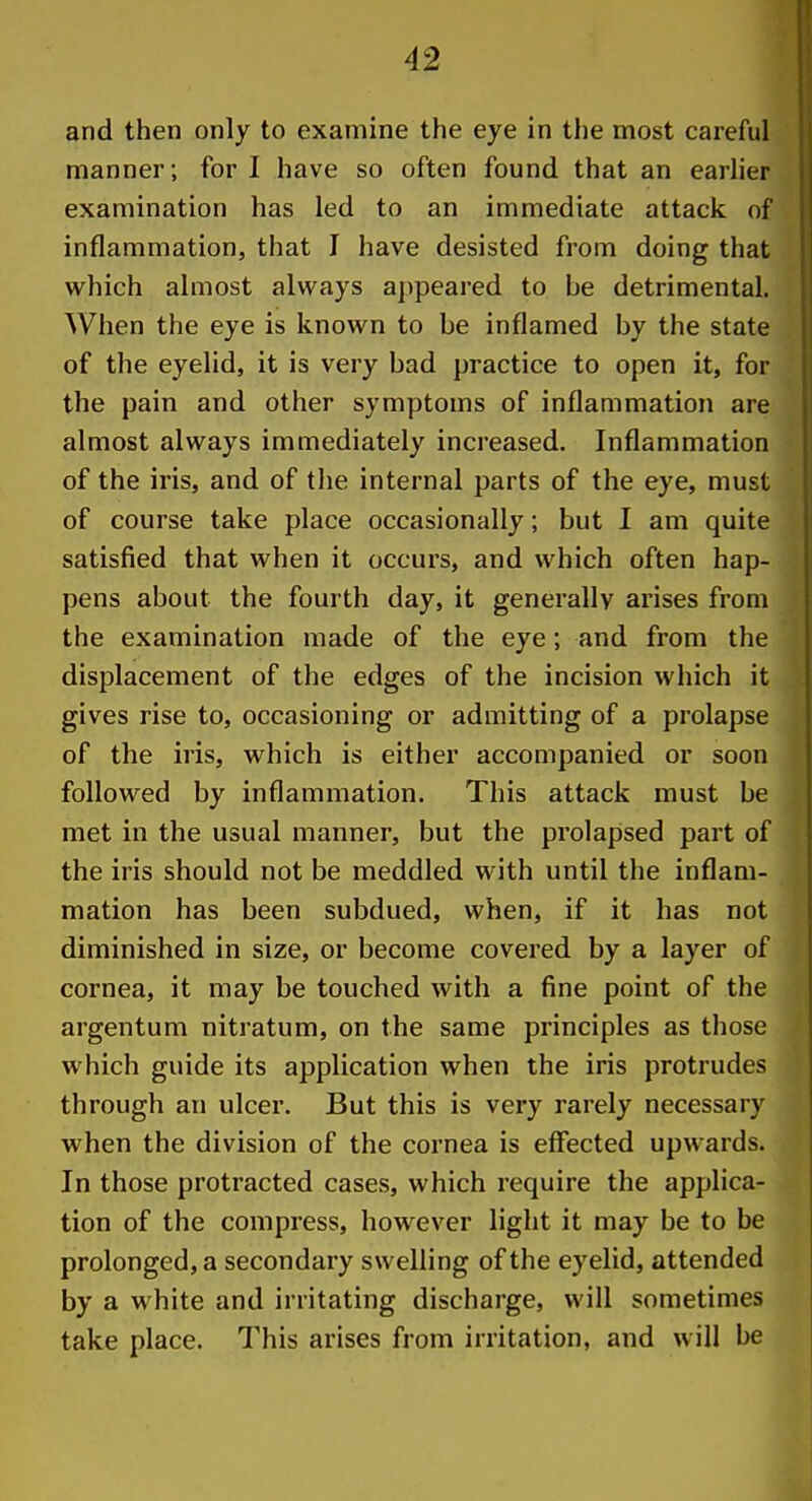 and then only to examine the eye in the most careful manner; for I have so often found that an earlier examination has led to an immediate attack of inflammation, that I have desisted from doing that which almost always a])peared to be detrimental. When the eye is known to be inflamed by the state of the eyelid, it is very bad practice to open it, for the pain and other symptoms of inflammation are almost always immediately increased. Inflammation of the iris, and of the internal parts of the eye, must of course take place occasionally; but I am quite satisfied that when it occurs, and which often hap- pens about the fourth day, it generally arises from the examination made of the eye; and from the displacement of the edges of the incision which it gives rise to, occasioning or admitting of a prolapse of the iris, which is either accompanied or soon followed by inflammation. This attack must be met in the usual manner, but the prolapsed part of the iris should not be meddled with until the inflam- mation has been subdued, when, if it has not diminished in size, or become covered by a layer of cornea, it may be touched with a fine point of the argentum nitratum, on the same principles as those which guide its application when the iris protrudes through an ulcer. But this is very rarely necessary when the division of the cornea is effected upwards. In those protracted cases, which require the applica- tion of the compress, however light it may be to be prolonged, a secondary swelling of the eyelid, attended by a white and irritating discharge, will sometimes take place. This arises from irritation, and will be i
