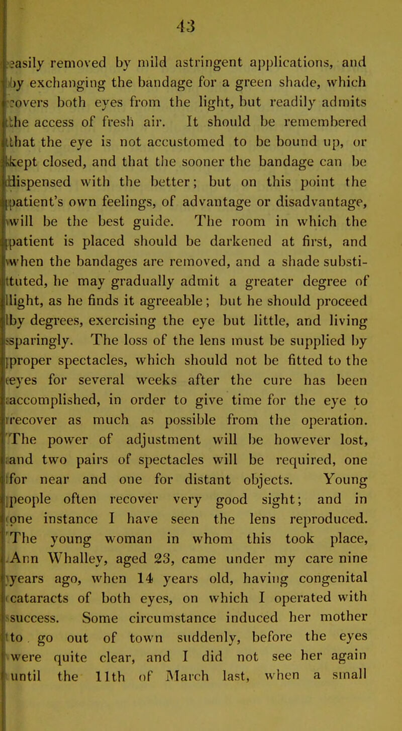 I ?asily removed by mild astringent ai)plications, and i !)y exchanging tiie bandage for a green shade, which I rovers both eyes from the light, but readily admits i;:he access of fresh air. It should be remembered i.Lhat the eye is not accustomed to be bound up, or jKkept closed, and that the sooner the bandage can be [idispensed with the better; but on this point the tjpatient's own feelings, of advantage or disadvantage, [ will be the best guide. The room in which the ilpatient is placed should be darkened at first, and hwhen the bandages are removed, and a shade substi- iiituted, he may gradually admit a greater degree of jllight, as he finds it agreeable; but he should proceed ilby degrees, exercising the eye but little, and living ^sparingly. The loss of the lens must be supplied by I]proper spectacles, which should not be fitted to the Steves for several weeks after the cure has been i;accomplished, in order to give time for the eye to jirecover as much as possible from the operation. I The power of adjustment will be however lost, i and two pairs of spectacles will be required, one i;for near and one for distant objects. Young ^people often recover very good sight; and in 4 one instance I have seen the lens reproduced. ! The young woman in whom this took place, I Ann Whalley, aged 23, came under my care nine ^years ago, when 14 years old, having congenital I cataracts of both eyes, on which I operated with ! success. Some circumstance induced her mother to. go out of town suddenly, before the eyes were quite clear, and I did not see her again f imtil the 11th of IMarch last, when a small