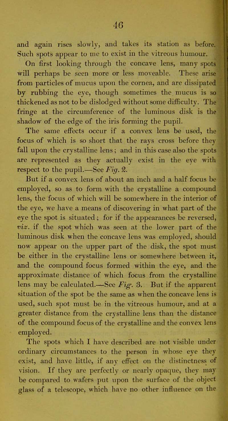 and again rises slowly, and takes its station as before. Such spots appear to me to exist in the vitreous humour. On first looking through the concave lens, many spots will perhaps be seen more or less moveable. These arise from particles of mucus upon the cornea, and are dissipated by rubbing the eye, though sometimes the mucus is so thickened as not to be dislodged without some difficulty. The fringe at the circumference of the luminous disk is the shadow of the edge of the iris forming the pupil. The same effects occur if a convex lens be used, tlie focus of which is so short that the rays cross before they fall upon the crystalline lens; and in this case also the spots are represented as they actually exist in the eye with respect to the pupil.—See Fig. 2. But if a convex lens of about an inch and a half focus be employed, so as to form with the crystalline a compound lens, the focus of which will be somewhere in the interior of the eye, we have a means of discovering in what part of the eye the spot is situated; for if the appearances be reversed, viz. if the spot which was seen at the lower part of the luminous disk when the concave lens was employed, should now appear on the upper part of the disk, the spot must be either in the crystalline lens or somewhere between it, and the compound focus formed within the eye, and the approximate distance of which focus from the crystalline lens may be calculated.—See Fig. 3. But if the apparent situation of the spot be the same as when the concave lens is used, such spot must be in the vitreous humour, and at a greater distance from the crystalline lens than the distance of the compound focus of the crystalline and the convex lens employed. The spots which I have described are not visible under ordinary circumstances to the person in whose eye they exist, and have little, if any effect on the distinctness of vision. If they are perfectly or nearly opaque, they may be compared to wafers put upon the surface of the object glass of a telescope, which have no other influence on the