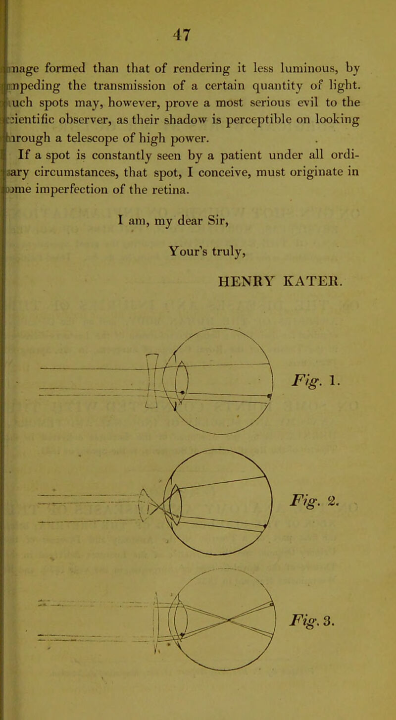 iiage formed than that of rendering it less luminous, by npeding the transmission of a certain quantity of light, uch spots may, however, prove a most serious evil to the ientific observer, as their shadow is perceptible on looking 1 rough a telescope of high power. If a spot is constantly seen by a patient under all ordi- ary circumstances, that spot, I conceive, must originate in nne imperfection of the retina. I am, my dear Sir, Your's truly, HENRY KATEll.