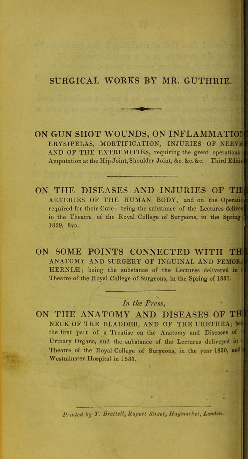 SURGICAL WORKS BY MR. GUTHRIE. ON GUN SHOT WOUNDS, ON INFLAMMATI03 ERYSIPELAS, MORTIFICATION, INJURIES OF NERVH AND OF THE EXTREMITIES, requiring the great operations Amputation at the Hip Joint, Shoulder Joint, &c. &c. &c. Third Editi4 ON THE DISEASES AND INJURIES OF TH ARTERIES OF THE HUMAN BODY, and on the Operatiq required for their Cure ; being tlie substance of the Lectures delivei in the Theatre of the Royal College of Surgeons, in the Spring* 1829. 8vo. ON SOME POINTS CONNECTED WITH TH ANATOMY AND SURGERY OF INGUINAL AND FEMOB^ HERNIiE ; being the substance of the Lectures delivered in i Theatre of the Royal College of Surgeons, in the Spring of 1831. In the Press, ON THE ANATOMY AND DISEASES OF THl NECK OF THE BLADDER, AND OF THE URETHRA; bei| the first part of a Treatise on the Anatomy and Diseases of ' Urinary Organs, and the substance of the Lectures delivejed in ' Theatre of the Royal College of Surgeons, in the year 1830, »nd| Westminster Hospital in 1833. I'riuU-d by T. Breitell, Rupert Slieet, Haymarl'i't, London.